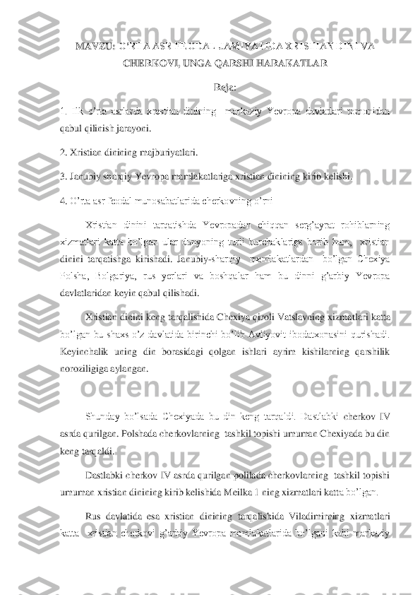 MAVZU: 	OʻRTA ASR FEODAL JAMIYATIDA XRISTIAN DINI VA 
CHERKOVI	, UNGA QARSHI HARAKATLAR	 	
Reja	: 	
1.  Ilk  o’rta  asrlarda  xrestian  dinining    markaziy  Yevropa  davlatlari  tomonidan 
qabul qilinish jarayoni.	 	
2. Xristian dinining majburiyatlari.	 	
3. Janubiy sharqiy Yevro	pa mamlakatlariga xristian dinining kirib kelishi.	 	
4.	 O’rta asr feodal munosabatlarida cherkovning o’rni	 	
Xristian  dinini  tarqatishda  Yevropadan  chiqqan  serg’ayrat  rohiblarning 	
xizmatlari  katta  bo’lgan  ular  dunyoning  turli  burchaklariga  borib  ham,    xristian	 	
dinini  tarqatishga  kirishadi.  Janubiy	-sharqiy    mamlakatlardan    bo’lgan  Chexiya 	
Polsha,  Bolgariya,  rus  yerlari  va  boshqalar  ham  bu  dinni  g’arbiy  Yevropa 
davlatlaridan keyin qabul qilishadi.	 	
Xristian dinini keng tarqalishida Chexiya qiroli Vatslavning xizma	tlari katta 	
bo’lgan  bu  shaxs  o’z  davlatida  birinchi  bo’lib  Avliyovit  ibodatxonasini  qurishadi. 
Keyinchalik  uning  din  borasidagi  qolgan  ishlari  ayrim  kishilarning  qarshilik 
noroziligiga aylangan. 	 	
 
Shunday  bo’lsada  Chexiyada  bu  din  keng  tarqaldi.  Dastlabki 	cherkov 	IV 	 	
asrda qurilgan. Polshada cherkovlarning  tashkil topishi umuman Chexiyada bu din 
keng tarqaldi. 	 	
Dastlabki cherkov IV asrda qurilgan polilada cherkovlarning  tashkil topishi 	
umuman xristian dinining kirib kelishida Meilka 1 ning xizmatlari katt	a bo’lgan. 	 	
Rus  davlatida  esa  xristian  dinining  tarqalishida  Viladimirning  xizmatlari 	
katta    xristian  cherkovi  g’arbiy  Yevropa  mamlakatlarida  bo’lgani  kabi  markaziy  