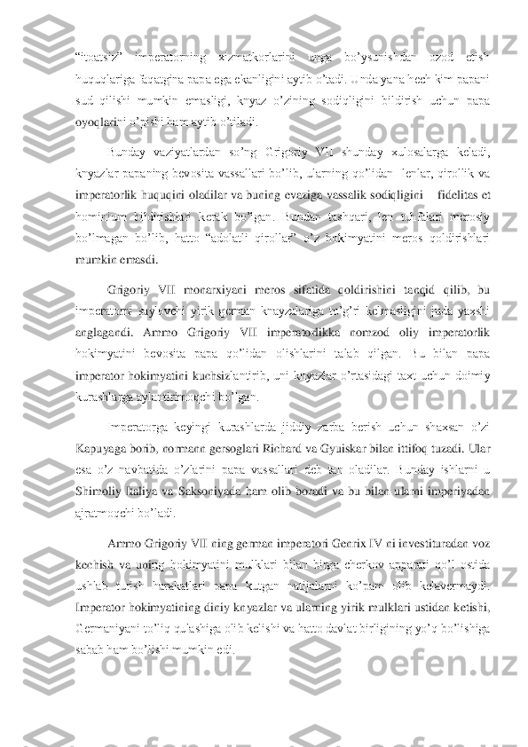 “itoatsiz”  imperatorning  xizmatkorlarini  unga  bo’ysunishdan  ozod  etish 
huquqlariga faqatgina papa ega ekanligini aytib o’tadi. Unda yana hech kim papani 
sud  qilishi  mumkin  emasligi,  knyaz  o’zining  sodiqligini  bildirish  uchun  papa 
oyoqlari	ni o’pishi ham aytib o’tiladi. 	 	
Bunday  vaziyatlardan  so’ng  Grigoriy  VII  shunday  xulosalarga  keladi, 	
knyazlar  papaning  bevosita  vassallari  bo’lib,  ularning  qo’lidan    lenlar,  qirollik  va 
imperatorlik  huquqini  oladilar  va  buning  evaziga  vassalik  sodiqligini 	– fidelitas  et 	
hominium  bildirishlari  kerak  bo’lgan.  Bundan  tashqari,  len  tuhfalari  merosiy 
bo’lmagan  bo’lib,  hatto  “adolatli  qirollar”  o’z  hokimyatini  meros  qoldirishlari 
mumkin emasdi. 	 	
Grigoriy  VII  monarxiyani  meros  sifatida  qoldirishini  tanqid  qilib,  bu	 	
imperatorni  saylovchi  yirik  german  knayzalariga  to’g’ri  kelmasligini  juda  yaxshi 
anglagandi.  Ammo  Grigoriy  VII  imperatorlikka  nomzod  oliy  imperatorlik 
hokimyatini  bevosita  papa  qo’lidan  olishlarini  talab  qilgan.  Bu  bilan  papa 
imperator  hokimyatini  kuchsiz	lantirib,  uni  knyazlar  o’rtasidagi  taxt  uchun  doimiy 	
kurashlarga aylantirimoqchi bo’lgan. 	 	
Imperatorga  keyingi  kurashlarda  jiddiy  zarba  berish  uchun  shaxsan  o’zi 	
Kapuyaga borib, normann gersoglari Richard va Gyuiskar bilan ittifoq tuzadi. Ular 
esa  o’z  navb	atida  o’zlarini  papa  vassallari  deb  tan  oladilar.  Bunday  ishlarni  u 	
Shimoliy  Italiya  va  Saksoniyada  ham  olib  boradi  va  bu  bilan  ularni  imperiyadan 
ajratmoqchi bo’ladi. 	 	
Ammo Grigoriy VII ning german imperatori Genrix IV ni investituradan voz 	
kechish  va  uni	ng  hokimyatini  mulklari  bilan  birga  cherkov  apparati  qo’l  ostida 	
ushlab  turish  harakatlari  papa  kutgan  natijalarni  ko’pam  olib  kelavermaydi. 
Imperator hokimyatining  diniy  knyazlar va  ularning  yirik  mulklari  ustidan ketishi, 
Germaniyani to’liq qulashiga oli	b kelishi va hatto davlat birligining yo’q bo’lishiga 	
sabab ham bo’lishi mumkin edi. 	  