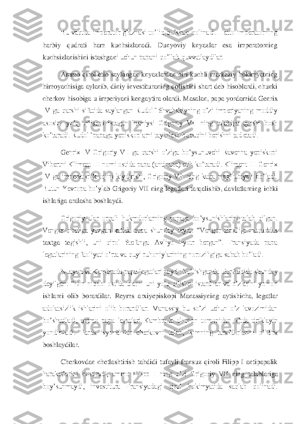 Bu  vaqtda  imperator  g’aznasi  to’liq  bo’shab  qolinadi.  Hatto  imperatorning 	
harbiy  qudrati  ham  kuchsizlanadi.  Dunyoviy  knyazlar  esa  imperatorning 
kuchsizlanishini istashgan	i uchun papani qo’llab quvvatlaydilar. 	 	
Ammo  qirol  etib  saylangan  knyazlardan  biri  kuchli  markaziy  hokimyatning 	
himoyachisiga  aylanib,  diniy  investituraning qolishini  shart deb  hisoblardi,  chunki 
cherkov hisobiga u imperiyani kengaytira olardi. Masalan, pa	pa yordamida Genrix 	
IV  ga  qarshi  sifatida  saylangan  Rudolf  Shvabskiyning  o’zi  imperiyaning  moddiy 
asosini  yo’q  qilishni  istagan  homiysi  Grigoriy  VII  ning  talabiga  qarshi  bosh 
ko’taradi. Rudolf papaga yepiskoplarni tayinlash huquqini berishni tad etadi. 	 	
Ge	nrix  IV  Grigoriy  VII  ga  qarshi  o’ziga  bo’ysunuvchi  Ravenna  yepiskopi 	
Vibertni Kliment III nomi ostida papa (antipapa) etib ko’taradi. Kliment III Genrix 
IV  ga  imperatorlik  tojini  kiydirishi,  Grigoriy  VII  ning  katta  mag’lubiyati  bo’ladi. 
Butun  Yevropa  bo’yl	ab  Grigoriy  VII  ning  legatlari  tarqalishib,  davlatlarning  ichki 	
ishlariga aralasha boshlaydi.  	 	
Grigoriy  ular  orqali  hukmdorlarning  papaga  bo’ysunishlarini  talab  qilgan. 	
Venger  qiroliga  yozgan  xatida  papa  shunday  deydi:  “Venger  qirolligi  muqaddas 
taxtga  te	gishli,  uni  qirol  Stefanga  Avliyo  Pyotr  bergan”.  Fransiyada  papa 	
legatlarining faoliyati o’rta va quyi ruhoniylarining noroziligiga sabab bo’ladi. 	 	
Nuayon va Kambrada papa legatlari paydo bo’lishganda ular haqida shunday 	
deyilgan:  “Din  niqobi  ostida  ularni	 uni  yo’q  qilishni  istardilar  va  o’zlarini  yomon 	
ishlarni  olib  borardilar.  Reyms  arxiyepiskopi  Manassiyning  aytishicha,  legatlar 
adolatsizlik  ishlarini  olib  borardilar.  Manassiy  bu  so’zi  uchun  o’z  lavozimidan 
bo’shatiladi,  ammo  papa  legatlari  Kambrada  olom	on  tomonidan  o’tda  tiriklayin 	
yondiriladi.  Turda  isyonchilar  cherkovni  talab,  Rimning  tarafdorlarini  o’ldira 
boshlaydilar. 	 	
Cherkovdan  chetlashtirish  tahdidi  tufayli  fransuz  qiroli  Filipp  I  antipapalik 	
harakatlarini  bostiradi,  ammo  Filipp  I  ning  o’zi  Grigo	riy  VII  ning  talablariga 	
boy’sunmaydi,  investitura  Fransiyadagi  qirol  hokimyatida  saqlab  qolinadi.  