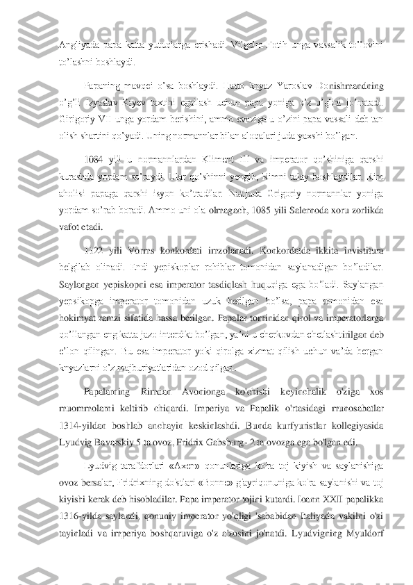 Angliyada  papa  katta  yutuqlarga  erishadi.  Vilgelm  Fotih  unga  vassalik  to’lovini 
to’lashni boshlaydi. 	 	
Papaning  mavqei  o’sa  boshlaydi.  Hatto  knyaz  Yaroslav  Do	nishmandning 	
o’g’li  Izyaslav  Kiyev  taxtini  egallash  uchun  papa  yoniga  o’z  o’glini  jo’natadi. 
Girigoriy  VII  unga  yordam  berishini,  ammo  evaziga  u  o’zini  papa  vassali  deb  tan 
olish shartini qo’yadi. Uning normannlar bilan aloqalari juda yaxshi bo’lgan. 	 	
1084	 yili  u  normannlardan  Kliment  III  va  imperator  qo’shiniga  qarshi 	
kurashda  yordam  so’raydi.  Ular  qo’shinni  yengib,  Rimni  talay  boshlaydilar.  Rim 
aholisi  papaga  qarshi  isyon  ko’tradilar.  Natijada  Grigoriy  normannlar  yoniga 
yordam so’rab boradi. Ammo uni ola 	olmagach, 1085 yili Salernoda xoru zorlikda 	
vafot etadi. 	 	
1122  yili  Vorms  konkordati  imzolanadi.  Konkordatda  ikkita  invistitura 	
belgilab  olinadi.  Endi  yepiskoplar  rohiblar  tomonidan  saylanadigan  bo’ladilar. 
Saylangan  yepiskopni  esa  imperator  tasdiqlash  huq	uqiga  ega  bo’ladi.  Saylangan 	
yepsikopga  imperator  tomonidan  uzuk  berilgan  bo’lsa,  papa  tomonidan  esa 
hokimyat  ramzi  sifatida  hassa  berilgan.  Papalar  tominidan  qirol  va  imperatorlarga 
qo’llangan eng katta jazo interdikt bo’lgan, ya’ni u cherkovdan chetlasht	irilgan deb 	
e’lon  qilingan.  Bu  esa  imperator  yoki  qirolga  xizmat  qilish  uchun  va’da  bergan 
knyazlarni o’z majburiyatlaridan ozod qilgan.	 	
Papalarning  Rimdan  Avonionga  ko'chishi  keyinchalik  o'ziga  xos 	
muommolarni  keltirib  chiqardi.  Imperiya  va  Papalik  o'rtas	idagi  munosabatlar 	
1314	-yildan  boshlab  anchayin  keskinlashdi.  Bunda  kurfyuristlar  kollegiyasida 	
Lyudvig Bavarskiy 5 ta ovoz, Fridrix Gabsburg	- 2 ta ovozga ega bo'lgan edi. 	 	
Lyudvig  tarafdorlari  «Axen»  qonunlariga  ko'ra  toj  kiyish  va  saylanishiga 	
ovoz bersa	lar,  Fridrixning  do'stlari  «Bonne»  g'ayriqonuniga ko'ra  saylanishi va  toj 	
kiyishi kerak deb hisobladilar. Papa imperator tojini kutardi. Ioann XXII papalikka 
1316	-yilda  saylandi,  qonuniy  imperator  yo'qligi  'sababidan  Italiyada  vakilni  o'zi 	
tayinladi  va  imp	eriya  boshqaruviga  o'z  a'zosini  jo'natdi.  Lyudvigning  Myuldorf  