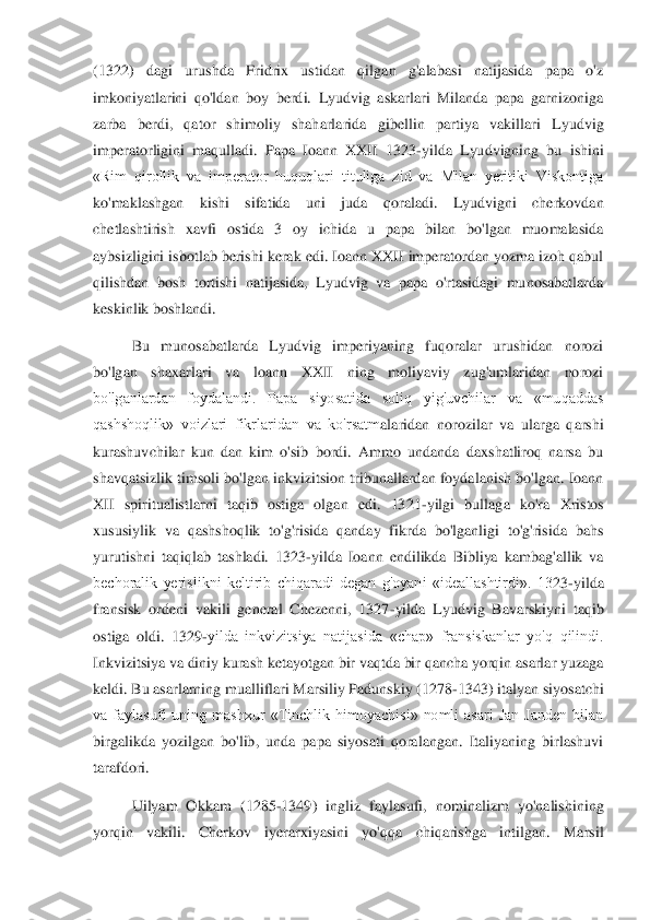 (1322)  dagi  urushda  Fridrix  ustidan  qilgan  g'alabasi  natijasida  papa  o'z 
imkoniyatlarini  qo'ldan  boy  berdi.  Lyudvig  askarlari  Milanda  papa  garnizoniga 
zarba  berdi,  qator  shimoliy  shaharlarida  g	ibellin  partiya  vakillari  Lyudvig 	
imperatorligini  maqulladi.  Papa  Ioann  XXII  1323	-yilda  Lyudvigning  bu  ishini 	
«Rim  qirollik  va  imperator  huquqlari  tituliga  zid  va  Milan  yeritiki  Viskontiga 
ko'maklashgan  kishi  sifatida  uni  juda  qoraladi.  Lyudvigni  cherkovda	n 	
chetlashtirish  xavfi  ostida  3  oy  ichida  u  papa  bilan  bo'lgan  muomalasida 
aybsizligini isbotlab berishi kerak edi. Ioann XXII imperatordan yozma izoh qabul 
qilishdan  bosh  tortishi  natijasida,  Lyudvig  va  papa  o'rtasidagi  munosabatlarda 
keskinlik boshlandi.	  	
Bu  munosabatlarda  Lyudvig  imperiyaning  fuqoralar  urushidan  norozi 	
bo'lgan  shaxarlari  va  loann  XXII  ning  moliyaviy  zug'umlaridan  norozi 
bo'lganlardan  foydalandi.  Papa  siyosatida  soliq  yig'uvchilar  va  «muqaddas 
qashshoqlik»  voizlari  fikrlaridan  va  ko'rsatm	alaridan  norozilar  va  ularga  qarshi 	
kurashuvchilar  kun  dan  kim  o'sib  bordi.  Ammo  undanda  daxshatliroq  narsa  bu 
shavqatsizlik timsoli bo'lgan inkvizitsion tribunallardan foydalanish bo'lgan. Ioann 
XII  spiritualistlarni  taqib  ostiga  olgan  edi.  1321	-yilgi  bul	laga  ko'ra  Xristos 	
xususiylik  va  qashshoqlik  to'g'risida  qanday  fikrda  bo'lganligi  to'g'risida  bahs 
yurutishni  taqiqlab  tashladi.  1323	-yilda  Ioann  endilikda  Bibliya  kambag'allik  va 	
bechoralik  yerislikni  keltirib  chiqaradi  degan  g'oyani  «ideallashtirdi».  13	23	-yilda 	
fransisk  ordeni  vakili  general  Chezenni,  1327	-yilda  Lyudvig  Bavarskiyni  taqib 	
ostiga  oldi.  1329	-yilda  inkvizitsiya  natijasida  «chap»  fransiskanlar  yo'q  qilindi. 	
Inkvizitsiya va diniy kurash ketayotgan bir vaqtda bir qancha yorqin asarlar yuzaga 
ke	ldi. Bu asarlarning mualliflari Marsiliy Padunskiy (1278	-1343) italyan siyosatchi 	
va  faylasufi  uning  mashxur  «Tinchlik  himoyachisi»  nomli  asari  Jan  Janden  bilan 
birgalikda  yozilgan  bo'lib,  unda  papa  siyosati  qoralangan.  Italiyaning  birlashuvi 
tarafdori. 	 	
U	ilyam  Okkam  (1285	-1349)  ingliz  faylasufi,  nominalizm  yo'nalishining 	
yorqin  vakili.  Cherkov  iyerarxiyasini  yo'qqa  chiqarishga  intilgan.  Marsil  