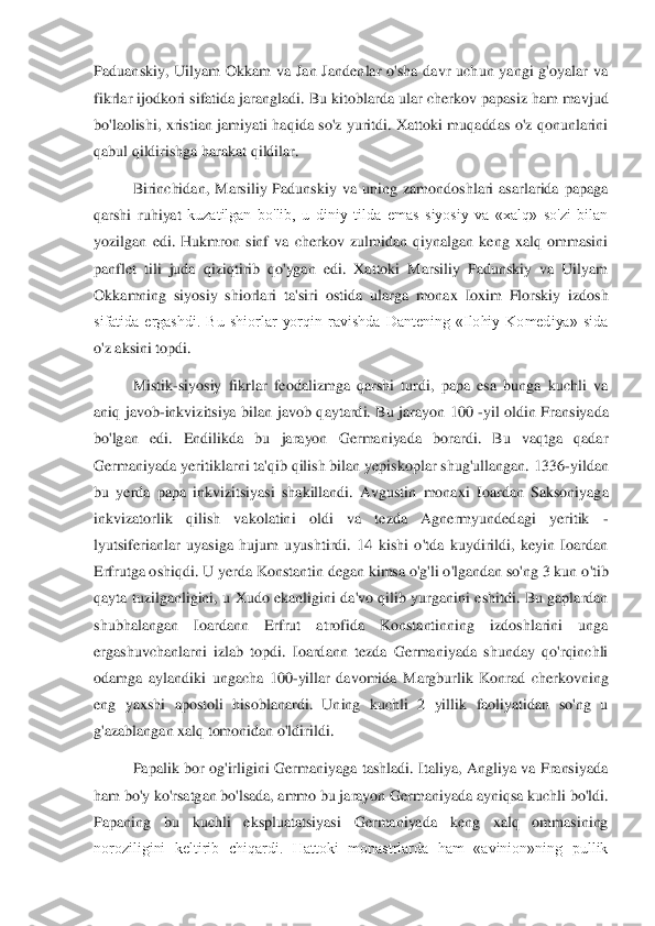 Paduanskiy,  Uilyam  Okkam  va  Jan  Jandenlar  o'sha  davr  uchun  yangi  g'oyalar  va 
fikrlar ijodkori sifatida jarangladi.	 Bu kitoblarda ular cherkov papasiz ham mavjud 	
bo'laolishi,  xristian  jamiyati  haqida  so'z  yuritdi.  Xattoki  muqaddas  o'z  qonunlarini 
qabul qildirishga harakat qildilar. 	 	
Birinchidan,  Marsiliy  Padunskiy  va  uning  zamondoshlari  asarlarida  papaga 	
qarshi  ruhiyat	 kuzatilgan  bo'lib,  u  diniy  tilda  emas  siyosiy  va  «xalq»  so'zi  bilan 	
yozilgan  edi.  Hukmron  sinf  va  cherkov  zulmidan  qiynalgan  keng  xalq  ommasini 
panflet  tili  juda  qiziqtirib  qo'ygan  edi.  Xattoki  Marsiliy  Padunskiy  va  Uilyam 
Okkamning  siyosiy  shiorlari  ta's	iri  ostida  ularga  monax  Ioxim  Florskiy  izdosh 	
sifatida  ergashdi.  Bu  shiorlar  yorqin  ravishda  Dantening  «Ilohiy  Komediya»  sida 
o'z aksini topdi. 	 	
Mistik	-siyosiy  fikrlar  feodalizmga  qarshi  turdi,  papa  esa  bunga  kuchli  va 	
aniq  javob	-inkvizitsiya  bilan  javob  q	aytardi.  Bu  jarayon  100 	-yil  oldin  Fransiyada 	
bo'lgan  edi.  Endilikda  bu  jarayon  Germaniyada  borardi.  Bu  vaqtga  qadar 
Germaniyada yeritiklarni ta'qib qilish bilan yepiskoplar shug'ullangan. 1336	-yildan 	
bu  yerda  papa  inkvizitsiyasi  shakillandi.  Avgustin  mona	xi  Ioardan  Saksoniyaga 	
inkvizatorlik  qilish  vakolatini  oldi  va  tezda  Agnermyundedagi  yeritik 	-	
lyutsiferianlar  uyasiga  hujum  uyushtirdi.  14  kishi  o'tda  kuydirildi,  keyin  Ioardan 
Erfrutga oshiqdi. U yerda Konstantin degan kimsa o'g'li o'lgandan so'ng 3 kun o	'tib 	
qayta  tuzilganligini,  u  Xudo  ekanligini  da'vo  qilib  yurganini  eshitdi.  Bu  gaplardan 
shubhalangan  Ioardann  Erfrut  atrofida  Konstantinning  izdoshlarini  unga 
ergashuvchanlarni  izlab  topdi.  Ioardann  tezda  Germaniyada  shunday  qo'rqinchli 
odamga  aylandiki  u	ngacha  100	-yillar  davomida  Margburlik  Konrad  cherkovning 	
eng  yaxshi  apostoli  hisoblanardi.  Uning  kuchli  2  yillik  faoliyatidan  so'ng  u 
g'azablangan xalq tomonidan o'ldirildi. 	 	
Papalik  bor  og'irligini  Germaniyaga  tashladi.  Italiya,  Angliya  va  Fransiyada 	
ham 	bo'y ko'rsatgan bo'lsada, ammo bu jarayon Germaniyada ayniqsa kuchli bo'ldi. 	
Papaning  bu  kuchli  ekspluatatsiyasi  Germaniyada  keng  xalq  ommasining 
noroziligini  keltirib  chiqardi.  Hattoki  monastrlarda  ham  «avinion»ning  pullik  