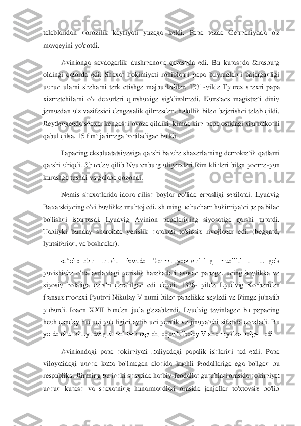 talablaridan  norozilik  kayfiyati	 	yuzaga  keldi.  Papa  tezda  Germaniyada  o'z 	
mavqeyini yo'qotdi. 	 	
Avinionga  savdogarlik  dushmanona  qarashda  edi.  Bu  kurashda  Strasburg 	
oldingi  qatorda  edi.  Shaxar  hokimiyati  rohiblarni  papa  buyruqlarni  bajarganligi 
uchun  ularni  shaharni  tark  etishga  majburlad	ilar.  1331	-yilda  Tyurex  shaxri  papa 	
xizmatchilarni  o'z  devorlari  qurshoviga  sig'dirolmadi.  Konstans  magistrati  diniy 
jamoadan  o'z  vazifasini  dangasalik  qilmasdan,  halollik  bilan  bajarishni  talab  qildi. 
Reytlengenda shaxar kengashi ovoza qildiki, kimda kim 	papa ostidagi xizmatkorni 	
qabul qilsa, 15 funt jarimaga tortiladigan bo'ldi. 	 	
Papaning ekspluatatsiyasiga qarshi barcha shaxarlarning demokratik qatlami 	
qarshi  chiqdi.  Shunday  qilib  Nyurenburg  oligarxlari  Rim  klirlari  bilan  yonma	-yon 	
kurashga tushdi va gal	aba qozondi. 	 	
Nemis  shaxarlarida  idora  qilish  boylar  qo'lida  emasligi  sezilardi.  Lyudvig 	
Bavarskiyning o'zi boylikka muhtoj edi, shuning uchunham hokimiyatni papa bilan 
bo'lishni  istamasdi.  Lyudvig  Avinion  papalarining  siyosatiga  qarshi  turardi. 
Tabiiyki  b	unday  sharoitda  yerislik  harakati  to'siqsiz  rivojlanar  edi.  (beggard, 	
lyutsiferian, va boshqalar). 	 	
«Dehqonlar  urushi  davrida  Germaniya»asarining  muallifi  F.  Engels 	
yozishicha  o'rta  asrlardagi  yerislik  harakatlari  asosan  papaga,  uning  boylikka  va 
siyosiy  h	olatiga  qarshi  qaratilgan  edi  deydi.  1328	- yilda  Lyudvig  Korbaridan 	
fransuz monaxi Pyotrni Nikolay V nomi bilan papalikka sayladi va Rimga jo'natib 
yubordi.  Ioann  XXII  bundan  juda  g'azablandi.  Lyudvig  tayinlagan  bu  papaning 
hech  qanday  huquqi  yo'qligini  ay	tib  uni  yeritik  va  jinoyatchi  sifatida  qoraladi.  Bu 	
yerda chunki Lyudvig Rimni tark etgach, papa Nikolay V «homiysiz» qolgan edi. 	 	
Aviniondagi  papa  hokimiyati  Italiyadagi  papalik  ishlarini  rad  etdi.  Papa 	
viloyatidagi  uncha  katta  bo'lmagan  alohida  kuchli  fe	odallariga  ega  bo'lgan  bu 	
respublika. Rimning bu ichki shaxrida harbiy	-feodallar guruhlari orasida hokimiyat 	
uchun  kurash  va  shaxarning  hunarmandlari  orasida  janjallar  to'xtovsiz  bo'lib  