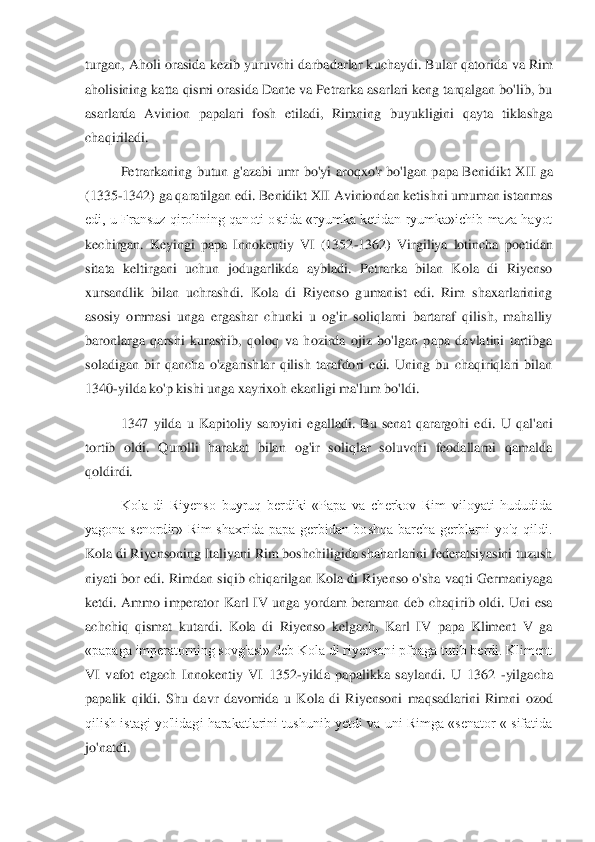 turgan, Aholi orasida kezib yuruvchi darbadarlar kuchaydi. Bular qator	ida va Rim 	
aholisining katta qismi orasida Dante va Petrarka asarlari keng tarqalgan bo'lib, bu 
asarlarda  Avinion  papalari  fosh  etiladi,  Rimning  buyukligini  qayta  tiklashga 
chaqiriladi. 	 	
Petrarkaning  butun  g'azabi  umr  bo'yi  aroqxo'r  bo'lgan  papa  Benidikt  X	II  ga 	
(1335	-1342) ga qaratilgan edi. Benidikt XII Aviniondan ketishni umuman istanmas 	
edi,  u  Fransuz  qirolining qanoti ostida  «ryumka  ketidan  ryumka»ichib  maza  hayot 
kechirgan.  Keyingi  papa  Innokentiy  VI  (1352	-1362)  Virgiliya  lotincha  poetidan 	
sitata  kelti	rgani  uchun  jodugarlikda  aybladi.  Petrarka  bilan  Kola  di  Riyenso 	
xursandlik  bilan  uchrashdi.  Kola  di  Riyenso  gumanist  edi.  Rim  shaxarlarining 
asosiy  ommasi  unga  ergashar  chunki  u  og'ir  soliqlarni  bartaraf  qilish,  mahalliy 
baronlarga  qarshi  kurashib,  qoloq 	va  hozirda  ojiz  bo'lgan  papa  davlatini  tartibga 	
soladigan  bir  qancha  o'zgarishlar  qilish  tarafdori  edi.  Uning  bu  chaqiriqlari  bilan 
1340	-yilda ko'p kishi unga xayrixoh ekanligi ma'lum bo'ldi. 	 	
1347  yilda  u  Kapitoliy  saroyini  egalladi.  Bu  senat  qarargohi  ed	i.  U  qal'ani 	
tortib  oldi.  Qurolli  harakat  bilan  og'ir  soliqlar  soluvchi  feodallarni  qamalda 
qoldirdi. 	 	
Kola  di  Riyenso  buyruq  berdiki  «Papa  va  cherkov  Rim  viloyati  hududida 	
yagona  senordir»  Rim  shaxrida  papa  gerbidan  boshqa  barcha  gerblarni  yo'q  qildi. 
Kol	a di Riyensoning Italiyani Rim boshchiligida shaharlarini federatsiyasini tuzush 	
niyati bor edi. Rimdan siqib chiqarilgan Kola di Riyenso o'sha vaqti Germaniyaga 
ketdi.  Ammo  imperator  Karl  IV  unga  yordam  beraman  deb  chaqirib  oldi.  Uni  esa 
achchiq  qismat  ku	tardi.  Kola  di  Riyenso  kelgach,  Karl  IV  papa  Kliment  V  ga 	
«papaga imperatorning sovg'asi» deb Kola di riyensoni pfpaga tutib berdi. Kliment 
VI  vafot  etgach  Innokentiy  VI  1352	-yilda  papalikka  saylandi.  U  1362 	-yilgacha 	
papalik  qildi.  Shu  davr  davomida  u  Kol	a  di  Riyensoni  maqsadlarini  Rimni  ozod 	
qilish istagi yo'lidagi harakatlarini tushunib yetdi va uni Rimga «senator « sifatida 
jo'natdi. 	  