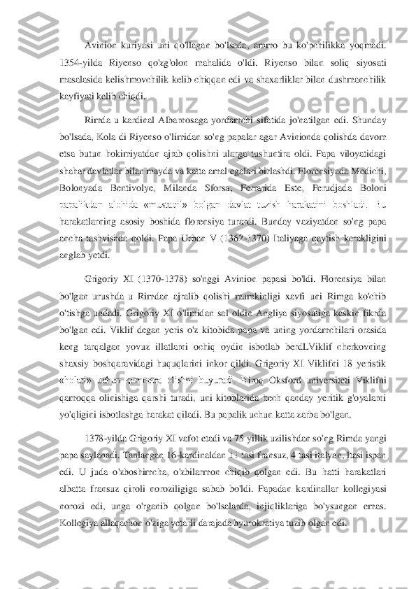 Avinion  kuriyasi  uni  qo'llagan  bo'lsada,  ammo  bu  ko'pchilikka  yoqmadi. 	
1354	-yilda  Riyenso  qo'zg'olon  mahalida  o'ldi.  Riy	enso  bilan  soliq  siyosati 	
masalasida  kelishmovchilik  kelib  chiqqan  edi  va  shaxarliklar  bilan  dushmanchilik 
kayfiyati kelib chiqdi.	  	
Rimda  u  kardinal  Albarnosaga  yordamchi  sifatida  jo'natilgan  edi.  Shunday 	
bo'lsada,  Kola  di  Riyenso  o'limidan  so'ng  papalar  a	gar  Avinionda  qolishda  davom 	
etsa  butun  hokimiyatdan  ajrab  qolishni  ularga  tushuntira  oldi.  Papa  viloyatidagi 
shahar davlatlar bilan mayda va katta amal egalari birlashdi. Florensiyada Medichi, 
Bolonyada  Bentivolye,  Milanda  Sforsa,  Ferrarida  Este,  Perudjad	a  Boloni 	
papalikdan  alohida  «mustaqil»  bolgan  davlat  tuzish  harakatini  boshladi.  Bu 
harakatlarning  asosiy  boshida  florensiya  turardi.  Bunday  vaziyatdan  so'ng  papa 
ancha  tashvishda  qoldi.  Papa  Urban  V  (1362	-1370)  Italiyaga  qaytish  kerakligini 	
anglab yetdi. 	 	
Grigoriy  XI  (1370	-1378)  so'nggi  Avinion  papasi  bo'ldi.  Florensiya  bilan 	
bo'lgan  urushda  u  Rimdan  ajralib  qolishi  mumkinligi  xavfi  uni  Rimga  ko'chib 
o'tishga  undadi.  Grigoriy  XI  o'limidan  sal  oldin  Angliya  siyosatiga  keskin  fikrda 
bo'lgan  edi.  Viklif  degan	 yeris  o'z  kitobida  papa  va  uning  yordamchilari  orasida 	
keng  tarqalgan  yovuz  illatlarni  ochiq  oydin  isbotlab  berdLViklif  cherkovning 
shaxsiy  boshqaravidagi  huquqlarini  inkor  qildi.  Grigoriy  XI  Viklifni  18  yeristik 
«holati»  uchun  qamoqqa  olishni  buyuradi.  B	iroq  Oksford  universiteti  Viklifni 	
qamoqqa  olinishiga  qarshi  turadi,  uni  kitoblarida  hech  qanday  yeritik  g'oyalarni 
yo'qligini isbotlashga harakat qiladi. Bu papalik uchun katta zarba bo'lgan. 	 	
1378	-yilda Grigoriy XI vafot etadi va 75 yillik uzilishdan so'	ng Rimda yangi 	
papa saylanadi. Tanlangan 16	-kardinaldan 11 tasi fransuz, 4 tasi italyan, ltasi ispan 	
edi.  U  juda  o'zboshimcha,  o'zbilarmon  chiqib  qolgan  edi.  Bu  hatti  harakatlari 
albatta  fransuz  qiroli  noroziligiga  sabab  bo'ldi.  Papadan  kardinallar  kollegi	yasi 	
norozi  edi,  unga  o'rganib  qolgan  bo'lsalarda,  injiqliklariga  bo'ysungan  emas. 
Kollegiya allaqachon o'ziga yetarli darajada byurokratiya tuzib olgan edi. 	  