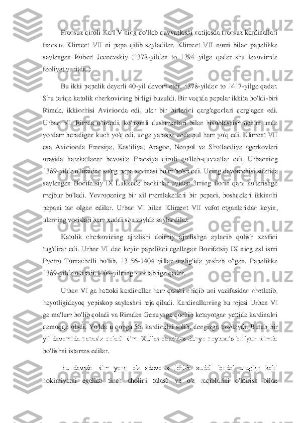 Fransuz qiroli Karl V ning qo'llab quvvatlashi natijasda fransuz kardinallari 	
fransuz  Kliment  VII	 ni  papa  qilib  sayladilar.  Kliment  VII  nomi  bilan  papalikka 	
saylangan  Robert  Jeenevskiy  (1378	-yildan  to  1394  yilga  qadar  shu  lavozimda 	
faoliyat yuritdi. )	 	
Bu  ikki  papalik  deyarli  40	-yil  davom  etdi.  1378	-yildan  to  1417	-yilga  qadar. 	
Shu tariqa katolik cherko	vining birligi buzuldi. Bir vaqtda papalar ikkita bo'ldi	-biri 	
Rimda,  ikkinchisi  Avinionda  edi,  ular  bir  birlarini  qarg'aganlari  qarg'agan  edi. 
Urban  VI,  Rimda  o'tirardi,  ko'psonli  dushmanlari  bilan  hisoblashish  uchun  unda 
yordam beradigan kuch yo'q edi, un	ga yarasha unda pul ham yo'q edi. Kliment VII 	
esa  Avinionda  Fransiya,  Kastiliya,  Aragon,  Neopol  va  Shotlandiya  cgerkovlari 
orasida  harakatlanar  bevosita  Fransiya  qiroli  qo'llab	-quvvatlar  edi.  Urbanning 	
1389	-yilda o'limidan so'ng papa xazinasi bo'm bo'sh ed	i. Uning davomchisi sifatida 	
saylangan  Bonifatsiy  IX  Lukkeda  bankirlar  uyidan  3ming  florin  qarz  ko'tarishga 
majbur  bo'ladi.  Yevropaning  bir  xil  mamlakatlari  bir  papani,  boshqalari  ikkinchi 
papani  tan  olgan  edilar.  Urban  VI  bilan  Kliment  VII  vafot  etganlari	dan  keyin, 	
ularning vorislari ham xuddi shu zaylda saylandilar. 	 	
Katolik  cherkovining  ajralishi  doimiy  ajralishga  aylanib  qolish  xavfini 	
tug'dirar  edi.  Urban  VI  dan  keyin  papalikni  egallagan  Bonifatsiy  IX  ning  asl  ismi 
Pyetro  Tomachelli  bo'lib,  13  56	-1404 	yillar  oralig'ida  yashab  o'tgan.  Papalikka 	
1389	-yilda o'tiradi. l404	-yilning 1 oktabriga qadar. 	 	
Urban  VI ga hattoki kardinallar  ham  qarshi  chiqib  uni  vazifasidan  chetlatib, 	
hayotligidayoq  yepiskop  saylashni  reja  qiladi.  Kardinallarning  bu  rejasi  Urban  VI 
ga ma'lum bo'lib qoladi va Rimdan Genuyaga qochib ketayotgan yettida kardinalni 
qamoqqa oladi.  Yo'lda  u  qopga  5ta  kardinalni  solib,  dengizga  tashlaydi.  Butub bir 
yil davomida papasiz qoladi Rim.  Xullas papalar» dunyo poytaxti» bo'lgan Rimda 
bo'lishni istam	as edilar. 	 	
Bu  davrda  Rim  yana  o'z  «devori»  ichida  xuddi  feodal  urug'lar  kabi 	
hokimiyatni  egallab  tinch  aholini  talash  va  o'z  raqiblarini  o'ldirish  bilan  