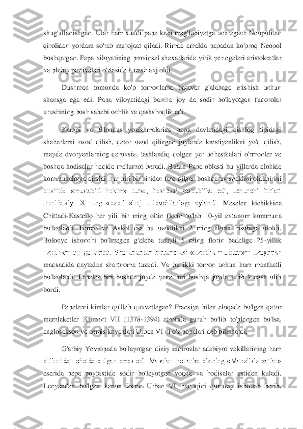 shug'ullanishgan.  Ular  ham  xuddi  papa  kabi  mag'lubiyatga  uchragach  Neopolitan 
qirolidan  yordam  so'rab 	murojaat  qiladi.  Rimda  amalda  papadan  ko'proq  Neopol 	
boshqargan.  Papa  viloyatining  provinsal  shaxarlarida  yirik  yer egalari  aristokratlar 
va plebiy partiyalari o'rtasida kurash avj oldi. 	 	
Dushman  tomonda  ko'p  tomonlama  baravar  g'alabaga  erishish  uchun 	
shan	sga  ega  edi.  Papa  viloyatidagi  barcha  joy  da  sodir  bo'layotgan  fuqorolar 	
urushining bosh sababi ochlik va qashshoqlik edi. 	 	
Kampi  va  Blondus  yozishmalarida  papa  davlatidagi  qishloq  tipidagi 	
shaharlarni  ozod  qilish,  qator  ozod  qilingan  joylarda  krestiyanlik	ni  yo'q  qilish, 	
mayda  dvoryanlarning  qarovsiz,  tashlandiq  qolgan  yer  uchastkalari  o'rmonlar  va 
boshqa  hodisalar  haqida  ma'lumot  beradi.	 Butun  Papa  oblasti  bu  yillarda  alohida 	
kommunalarga ajraldi, har biri bir biridan farq qilgan boshqaruv shaklini oldkbir	ini 	
boshida  «mustabid  hokim»  tursa,  boshqasi  respublika  edi,  uchunchi  birlari 
Bonifatsiy  IX  ning  «ozod  xiroj  to'lovchilari»ga  aylandi. 	Masalan  kichikkina 	
Chittadi	-Kastello  har  yili  bir  ming  oltin  florin  to'lab  10	-yil  avtanom  kommuna 	
bo'laolardi.  Fermo  va  A	skol  esa  bu  ozodlikni  2  ming  florin  hisobiga  ololdi. 	
Bolonya  ishonchi  bo'lmagan  g'alaba  tufayli  5  ming  florin  badaliga  25	-yillik 	
ozodlikni  qo'lga  kiritdi.  Shaharlardan  birqanchasi  «ozodlik  muddati»ni  uzaytirish 
maqsadida  qaytadan  shartnoma  tuzadi.  Va  bu  ik	ki  tomon  uchun  ham  manfaatli 	
bo'laolardi.  Papalar  biri  boshqa  joyda  yana  biri  boshqa  joyda  turib  kurash  olib 
bordi. 	 
Papalarni  kimlar  qo'llab  quvvatlagan?  Fransiya  bilan  aloqada  bo'lgan  qator 	
mamlakatlar  Kliment  VII  (1378	-1394)  atrofida  guruh  bo'lib  to'pla	ngan  bo'lsa, 	
anglosakson va nemis knyazlari Urban VI ni o'z papalari deb bilishardi. 	 	
G'arbiy  Yevropada  bo'layotgan  diniy  inqirozlar  adabiyot  vakillarining  ham 	
e'tiboridan  chetda  qolgan  emas  edi.  Masalan  Petrarka  o'zining  «Manzilsiz  xatlar» 
asarida  papa  po	ytaxtida  sodir  bo'layotgan  voqea  va  hodisalar  ustidan  kuladi. 	
Lenyandan  bo'lgan  kanon  Ioann  Urban  VI  huquqini  qonuniy  isbotlab  berib,  