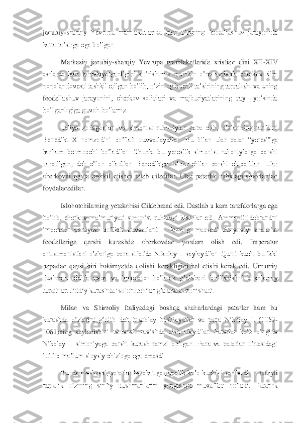 janubiy	-sharqiy  Yevropa  mamlakatlarida  ham  o’zining  feodallashuv  jarayonida 	
katta ta’sirga 	ega bo’lgan. 	 	
Markaziy  janubiy	-sharqiy  Yevropa  mamlakatlarida  xristian  dini  XII	-XIV 	
asrlarda  ham  tarqalayotganligini  ko’rishimiz  mumkin  o’rta  asrlarda  cherkov  Rim 
popolar dovesti tashkil etilgan bo’lib, o’zining kuchli ta’sirining tarqalishi va uning 
feoda	llashuv  jarayonini,  cherkov  soliqlari  va  majburiyatlarining  qay    yo’sinda 	
bo’lganligiga guvoh bo’lamiz.	 	
Italiya  zodagonlari  va  simonist  ruhoniylar  papa  etib,  o’zlarining  tarfdori 	
Benedikt  X  nomzodini  qo’llab  quvvatlaydilar. 	Bu  bilan  ular  patar  “yeresi”ga 	
barham  bermoqchi  bo’ladilar.  Chunki  bu  yereslik  simonist  ruhoniylarga  qarshi 
qaratilgan,  deb  e’lon  qiladilar.  Benediktga  islohotchilar  qarshi  chiqadilar.  Ular 
cherkovni  qayta  tashkil  etishni  talab  qiladilar.  Ular  patarlik  ruhidagi  shiorlardan 
foydalanadilar	.  	
Islohotchilarning yetakchisi Gildebrand edi. Dastlab u kam tarafdorlarga ega 	
bo’lib,  cherkov  ma’muriyati  simonist  ruhidagi  kishilar  edi.  Ammo  Gildebrandni 
imperator  partiyasi  qo’llab  quvvatlardi.  Ularning  maqsadi  dunyoviy  simonist 
feodallariga  qarshi  ku	rashda  cherkovdan  yordam  olish  edi.  Imperator 	
antisimonistlari  o’zlariga  papa  sifatida  Nikolay  II  saylaydilar.  Qurol  kuchi  bu  ikki 
papadan  qaysi  biri  hokimyatda  qolishi  kerakligini  hal  etishi  kerak  edi.  Umumiy 
dushman  oldida  papa  va  imperator  bo’lajak  g’al	abani  bo’lishishni  boshlamay 	
turadilar. Jiddiy kurashda isolohotchilar g’alaba qozonishadi. 	 	
Milan  va  Shimoliy  Italiyadagi  boshqa  shaharlardagi  patarlar  ham  bu 	
kurashda  o’zlarini  g’olib  deb  hisoblay  boshlaydilar  va  papa  Nikolay  II  (1059	-	
1061)ning  saylanish	ini  tantanali  ravishda  nishonlaydilar.  Patarlar  ko’z  o’ngida 	
Nikolay  II  simoniyaga  qarshi  kurash  ramzi  bo’lgan.  Papa  va  patarlar  o’rtasidagi 
ittifoq ma’lum sioysiy chiziqga ega emasdi. 	 	
Bundan tashqari, patarlar harakatiga papalik ko’p kuchini sarflardi. U	 tufayli 	
papalik  o’zining  sinfiy  dushmanlarini  yengishga  muvaffaq  bo’ladi.  Patarlik  