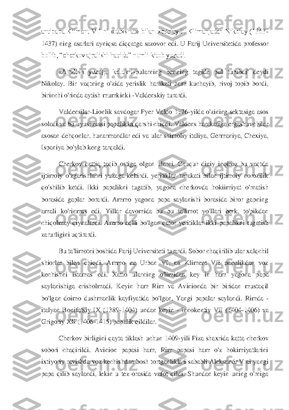 antipapa  Kliment  VII  ni  «daxshat»  bilan  xotirlaydi.  Klimanjadan  Nikolay  (1363	-	
1437)  ning  asarlari  ayniqsa  diqqatga  sazovor	 edi.  U  Parij  Universitetida  professor 	
bo'lib, “cherkov ajralishi haqida” nomli kitob yozadi. 	 	
«Ajralish  yuzaga  keldimi	-bularning  banning  tagida  pul  turubdi'  deydi 	
Nikolay.  Bir  vaqtning  o'zida  yerislik  harakati  ham  kuchayib,  rivoj  topib  bordi, 
birinchi o'r	inda aytish mumkinki 	-Valdenskiy turardi. 	 	
Valdensilar	-Lionlik  savdogar  Pyer  Valdo  1176	-yilda  o'zining  sektasiga  asos 	
soladi va bu uyushmasi papalikka qarshi chiqdi. Valdens harakatiga ergashuvchilar 
asosan dehqonlar, hunarmandlar edi va ular shimoliy ital	iya, Germaniya, Chexiya, 	
Ispaniya bo'ylab keng tarqaldi. 	 	
Cherkov  qattiq  taqib  ostiga  olgan  ularni.  Chuqur  diniy  inqiroz  bu  vaqtda 	
ijtimoiy  o'zgarishlarni  yuzaga  keltirdi.  yeritiklar  harakati  bilan  ijtimoiy  norozilik 
qo'shilib  ketdi.  Ikki  papalikni  tugatib	,  yagona  cherkovda  hokiimiyat  o'rnatish 	
borasida  gaplar  borardi.  Ammo  yagona  papa  saylanishi  borasida  biror  gapning 
amali  ko'rinmas  edi.  Yillar  davomida  bu  bu  ta'limot  yo'llari  berk,  to'pikdan 
chiqolmay  qiynalardi.  Ammo  aqlli  bo'lgan  qator  yeritiklar  ikki 	papalikni  tugatish 	
zarurligini uqtirardi. 	 	
Bu ta'limotni boshida Parij Universiteti turardi. Sobor chaqirilib ular xalqchil 	
shiorlar  bilan  chiqdi.  Ammo  na  Urban  VI,  na  Kliment  VII  papalikdan  voz 
kechishni  istamas  edi.  Xatto  ularning  o'limidan  key  in  ham  ya	gona  papa 	
saylanishiga  erisholmadi.  Keyin  ham  Rim  va  Avinionda  bir  biridan  mustaqil 
bo'lgan  doimo  dushmanlik  kayfiyatida  bo'lgan.  Yangi  papalar  saylandi.  Rimda 	-	
italyan  Bonifatsiy  IX  (1389	-1404)  undan  keyin 	- Innokentiy  VII  (1404	-1406)  va 	
Grigoriy XII (140	6-1415) papalik qildilar.	  	
Cherkov  birligini  qayta  tiklash  uchun  1409	-yili  Piza  shaxrida  katta  cherkov 	
sobori  chaqirildi.  Avinion  papasi  ham,  Rim  papasi  ham  o'z  hokimiyatlarini 
ixtiyoriy ravishda voz kechishdan bosh tortganliklari sababli Aleksandr V ni ya	ngi 	
papa  qilib  saylandi,  lekin  u  tez  orasida  vafot  qildi.  Shundan  keyin  uning  o'rniga  