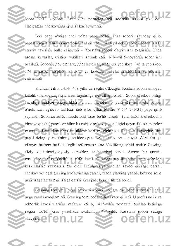 Ioann  XXIII  saylandi.  Ammo  bu  papaning  hali  unchalik  obro'si  yo'q  edi. 
Haqiqatdan cherkovdagi ajralish kuchayaverdi. 	 	
Ikki  papa  o'rniga  endi  uchta  papa  bo'ldi.  Piza  sobor	i,  shunday  qilib, 	
papalarning  ajralish  muommosini  hal  qilmadi.  1413	-yil  dekabr  oyida  Ioann  XXIII 	
rasmiy  ravishda  bulla  chiqaradi 	- Konstans  sobori  chaqirilishi  to'grisida.  Unda 	
asosan  knyazlar,  xristian  vakillari  ishtirok  etdi.  1414	-yil  5	-noyabrda  sobor  is	hi 	
ochiladi. Soborda 3 ta patriarx, 33 ta kardinal, 47 ta arxiyepiskop, 145 ta yepiskop, 
124  ta  abbat,  ko'plab  monaxlar  va  knyazlar,  davlat  amaldorlari  va  elchilar 
qatnashadi. 	 	
Shundan  qilib,  1414	-1418  yillarda  majlis  o'tkazgan  Kostans  sobori  nihoyat, 	
kato	lik  cherkovidagi ajralishni tugatishga muvaffaq bo'ladi.   Sobor  cherkov birligi 	
haqidagi  aqidani  buzganliklari  uchun  raqiblashib  yuruvchi  uchchala  papani 
o'rinlaridan  ag'darib  tashladi,  deb  e'lon  qildi.  Martin  V  (1417	-1431)  papa  qilib 	
saylandi.  Soborda  uch	ta  masala  bosh  asos  bo'lib  turardi.  Bular  katolik  cherkovini 	
himoya qilish ( yereslaar bilan kurash); cherkov yagonaligini qayta tiklash (papalar 
muommosi);cherkov  obro'sini  tiklash  kabi  masalalar  edi.  Shundan  keyingina  Rim 
papalarining  yana  doimiy  reziden	siyasi  bo'lib  qoldi  va  «Buyuk  Ajralish»  ga 	
nihoyat  barham  berildi.  Ingliz  reformatori  Jon  Veklifning  ta'siri  ostida  Gusning 
diniy  va  ijtimoiy	-siyosiy  qarashlari  ancha  rivoj  topdi.  Ammo  bir  qancha 	
masalalarda  Gus  Veklifdan  o'tib  ketdi.  Gusning  papalik  bilan	 munosabatlari 	
keskinlashib  murosasiz  tus  oldi.  Indulgensiyalar  bilan  savdo  qilishga  qarshi, 
cherkov yer egaliginning kuchayishiga qarshi, ruhoniylarning yanada ko'proq soliq 
undirishga harakat qilishiga qarshi, Gus juda keskin fikrda bo'ldi. 	 	
Gusning  faol	iyati  Praga  arxiyepiskopini,  so'ngra  esa  papa  kuriyasini  ham 	
unga qarshi oyoqlantirdi. Gusning toat ibodat qilishi man qilindi. U professorlik va 
rektorlik  lavozimlaridan  mahrum  etilib,  1412	-yilda  poytaxtni  tashlab  ketishga 	
majbur  bo'ldi.  Gus  yereslikda  ay	blanib,  1414	-yilda  Konstans  sobori  sudiga 	
chaqirildi 	  