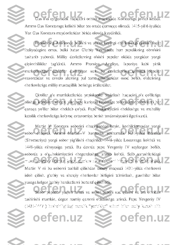 Gus  o'zi  aytganidek  haqiqatni  ochish  maqsadida  Konstansga  jo'nab  ketadi. 	
Ammo Gus Konstansga kelishi bilan tez orada qamoqqa olinadi. 1415	-yil 6 iyulida 	
Yan Gus Konstans maydonlaridan birida olovda kuyd	irildi. 	 	
Papalarning  Avinionda  bo'lishi  va  undan  keyingi  cherkovdagi  ajralish  faqat 	
Italiyadagina  emas,  balki  butun  G'arbiy  Yevropada  ham  papalikning  obro'sini 
tushurib  yubordi.  Milliy  davlatlarning  o'sishi  papalar  oldida  yangidan  yangi 
qiyinchiliklar  tug'	dirdi.  Ammo  Fransiya,  Angliya,  Ispaniya  kabi  yirik 	
markazlashgan  davlatlar  duchaygan  sari,  bu  davlatlarning  qirollari  papalar 
nazoratidan  va  avvalo  ularning  pul  tama  qilishlaridan  ozod  bo'lib,  o'zlarining 
cherkovlariga milliy mustaqillik berishga intilardi	lar. 	 	
Qirollar  o'z  mamlakatlarida  yepiskoplar  tayinlash  huquqini  o'z  qo'llariga 	
olishga  intildilar;  so'ngra  ular  papa  kuriyasi  foydasiga  to'lanadigan  to'lovlarni  har 
qanaqa  yo'llar  bilan  cheklab  qo'ydi.  Papa  hokimiyatini  cheklashga  va  mahalliy 
katolik cher	kovlariga ko'proq avtanomiya berish tendensiyasini ilgari surdi. 	 	
Martin  V  Konstans  soborini  chaqirgandan  keyin,  kechiktirmasdan  yangi 	
sobor  chaqirdi.  Ammo  Martin  V  bungacha  yashamadi.  l431	-yilda  Bazelda 	
(Shvetsariya)  yangi  sobor  yig'ilishi  chaqirildi.  144	8-yilda  Lozannaga  ko'chdi  va 	
1449	-yilda  nihoyasiga  yetdi.  Bu  davrda  papa  Yevgeniy  IV  saylangan  bo'lib, 	
soborda  u  o'z  hokimiyatini  chegaralashga  urunib  ko'rdi.  Salb  yurushlaridagi 
muvaffaqiyatsizliklardan  keyin,  cherkov  o'z  «ishlari»ni  himoya  qilishga  shosh	ildi. 	
Martin  V  ni  bu  soborni  tashkil  qilishdan  asosiy  maqsadi  1431	-yilda  cherkovni 	
isloh  qilish.  g'arbiy  va  sharqiy  cherkovlar  birligini  ta'minlash,  guschilar  bilan 
yuzaga kelgan harbiy harakatlarni bartaraf qilish edi. 	 	
Sobor  papadan  yuqori  turadi  va  sobo	r  papani  sud  qilishi  va  uni  o'rnidan 	
tushirishi  mumkin,  degan  rasmiy  qarorni  o'tkazishga  urindi.  Papa  Yevgeniy  IV 
(1431	-1447  )  boshchiligidagi  papalik  “yeritiklar”  sobori  bilan  qat'iy  kurash  olib  
