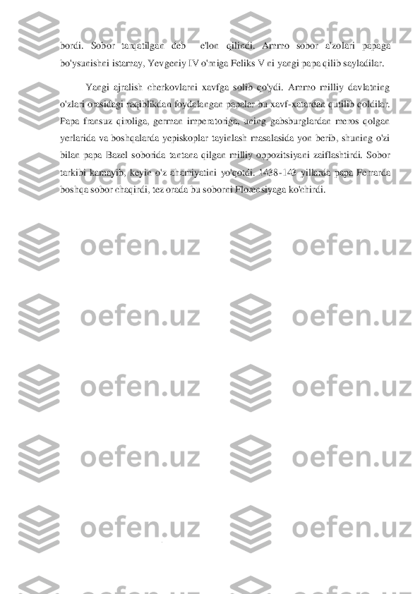 bordi.  Sobor  tarqatilgan  deb    e'lon  qilindi.  Ammo  sobor  a'zo	lari  papaga 	
bo'ysunishni istamay, Yevgeniy IV o'rniga Feliks V ni yangi papa qilib sayladilar.	 1  	
Yangi  ajralish  cherkovlarni  xavfga  solib  qo'ydi.  Ammo  milliy  davlatning 	
o'zlari orasidagi raqiblikdan foydalangan papalar bu xavf	-xatardan qutilib qoldilar. 	
Papa  fransuz  qiroliga,  german  imperatoriga,  uning  gabsburglardan  meros  qolgan 
yerlarida  va  boshqalarda  yepiskoplar  tayinlash  masalasida  yon  berib,  shuning  o'zi 
bilan  papa  Bazel  soborida  tantana  qilgan  milliy  oppozitsiyani  zaiflashtirdi.  Sobor 
tarkibi  kamayi	b,  keyin  o'z  ahamiyatini  yo'qotdi.  1438	-143  yillarda  papa  Ferrarda 	
boshqa sobor chaqirdi, tez orada bu soborni Florensiyaga ko'chirdi. 	 	
 
                                        	                  	 	
  
