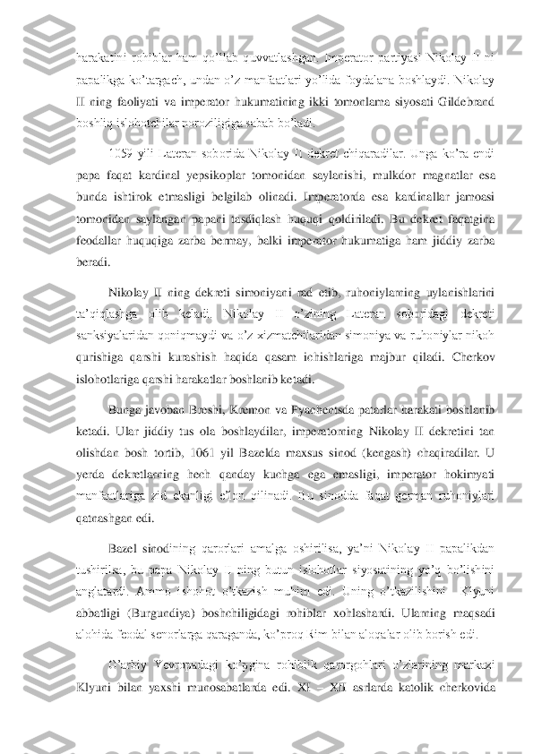 harakatini  rohiblar  ham  qo’llab  quvvatlashgan.  Imperator  partiyasi  Nikolay  II  ni 
papalikga  ko’targach,  undan  o’z  manfaatlari  yo’lida  foydalana  boshlaydi.  Nikolay 
II  ning  fa	oliyati  va  imperator  hukumatining  ikki  tomonlama  siyosati  Gildebrand 	
boshliq islohotchilar noroziligiga sabab bo’ladi. 	 	
1059  yili  Lateran  soborida  Nikolay  II  dekret  chiqaradilar.  Unga  ko’ra  endi 	
papa  faqat  kardinal  yepsikoplar  tomonidan  saylanishi,  mulkdor	 magnatlar  esa 	
bunda  ishtirok  etmasligi  belgilab  olinadi.  Imperatorda  esa  kardinallar  jamoasi 
tomonidan  saylangan  papani  tasdiqlash  huquqi  qoldiriladi.  Bu  dekret  faqatgina 
feodallar  huquqiga  zarba  bermay,  balki  imperator  hukumatiga  ham  jiddiy  zarba 
beradi.	  
Nikolay  II  ning  dekreti  simoniyani  rad  etib,  ruhoniylarning  uylanishlarini 	
ta’qiqlashga  olib  keladi.  Nikolay  II  o’zining  Lateran  soboridagi  dekreti 
sanksiyalaridan qoniqmaydi va o’z xizmatchilaridan simoniya va ruhoniylar nikoh 
qurishiga  qarshi  kurashish	 haqida  qasam  ichishlariga  majbur  qiladi.  Cherkov 	
islohotlariga qarshi harakatlar boshlanib ketadi. 	 	
Bunga  javoban  Breshi,  Kremon  va  Pyachentsda  patarlar  harakati  boshlanib 	
ketadi.  Ular  jiddiy  tus  ola  boshlaydilar,  imperatorning  Nikolay  II  dekretini  tan 
ol	ishdan  bosh  tortib,  1061  yil  Bazelda  maxsus  sinod  (kengash)  chaqiradilar.  U 	
yerda  dekretlarning  hech  qanday  kuchga  ega  emasligi,  imperator  hokimyati 
manfaatlariga  zid  ekanligi  e’lon  qilinadi.  Bu  sinodda  faqat  german  ruhoniylari 
qatnashgan edi. 	 	
Bazel  sinod	ining  qarorlari  amalga  oshirilisa,  ya’ni  Nikolay  II  papalikdan 	
tushirilsa,  bu  papa  Nikolay  II  ning  butun  islohotlar  siyosatining  yo’q  bo’lishini 
anglatardi.  Ammo  ishohot  o’tkazish  muhim  edi.  Uning  o’tkazilishini    Klyuni 
abbatligi  (Burgundiya)  boshchiligida	gi  rohiblar  xohlashardi.  Ularning  maqsadi 	
alohida feodal senorlarga qaraganda, ko’proq Rim bilan aloqalar olib borish edi. 	 	
G’arbiy  Yevropadagi  ko’pgina  rohiblik  qarorgohlari  o’zlarining  markazi 	
Klyuni  bilan  yaxshi  munosabatlarda  edi.  XI 	– XII  asrlarda  kat	olik  cherkovida  