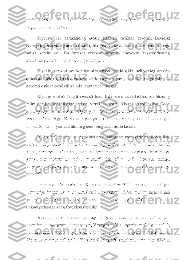 rohiblik  hayoti  uchun  islohotlar  o’tkazish  harakati  boshlanadi.  Uning  markazi  
Klyuni monastiri bo’ladi. 	 	
Klyuniychilar  harakatining  asosiy  talablari  rohiblar  hayotida  Benidikt 	
Nursiyning  ustavining  amal  qilinishi,  liturgiya  va  ibodatlarnin	g  nazoratini  tartibga 	
solish  kabilar  edi.  Bu  harakat  cherkov  hayotiga  dunyoviy  hukmdorlarning 
aralashuviga qarshi norozilik belgisi bo’lgan. 	 	
Klyuniy  harakati  yetakchilari  simoniyani  tanqid  qilib,  selibatning  nazorat 	
qilinishini  talab  qilganlar  va  monastir	larning  dunyoviy  senorlar  va  yepiskoplar 	
nazorati ostidan ozod etilishlarini ham talab etishgan. 	 	
Klyuniy  islohoti  tufayli  monastirlarda  kutubxona  tashkil  etilib,  rohiblarning 	
bilim  darajasi  oshirilishiga  imkon  beradi.  Islohotni  Klyuni  abbati  avliyo  Odon 
K	lyuniyskiy boshlab bergan. Klyuniy monastiri ostida ko’pgina monastirlar ittifoqi 	
paydo  bo’ladi.  Agar  XI  asrda  klyuniychilik  monastirlarining  soni  30  ta  bo’lgan 
bo’lsa, XII asr 1	-yarmida ularning soni mingtadan oshib ketadi. 	 	
Islohot  bo’lishining  asosiy  sa	bablari  quyidagilar:  monastirlarni  isloh  qilish, 	
ularga  jiddiy  ustavni  o’rnatish,  selibatning  amalga  oshirilishini  qattiq  nazorat 
qilish,  simonyani  ta’qiqlash,  isloh  qilingan  monastirlarni  dunyoviy  feodallar  va 
yepiskoplar  nazoratidan  to’liq  mustaqil  deb  e	’lon  qilib,  bevosita  papaga 	
bo’ysunish. Klyuniy islohotlari keyinchalik Grigorian islohotlarining boshlanishiga 
asos bo’ladi.	 	
 Papa  esa  o’z  navbatida  XI  asrda  hududida  3000  monastirlar  bo’lgan 	
Germaniya  imperiyasi  bilan  kurashda  bu  monastirni  o’ziga  muhim 	tayanch  deb 	
qarardi.  Ko’pgina  bunday  monastirlar  juda  boy  bo’lib,  o’zlarining 
imkoniyatlaridan keng foydalanishardilar. 	 	
Masalan,  Lorsh  monastiriga  Reyn  bo’yidagi  bozorlar  tegishli  bo’lib,  ular 	
Bazeldan  to  Mangeym,  Bengisgeym,  Veyngeym,  Visloxgacha  cho’zil	gan  bo’lib, 	
bu  bozorlardagi  monopoliya  lorshlik  rohiblar  qo’lida  edi.  Pryum  monastirida  esa 
265  ta  uzumzorlar  bo’lgan  bo’lib,  yana  shuningdek,  yetarlicha  o’rmonlar,  8296  ta  