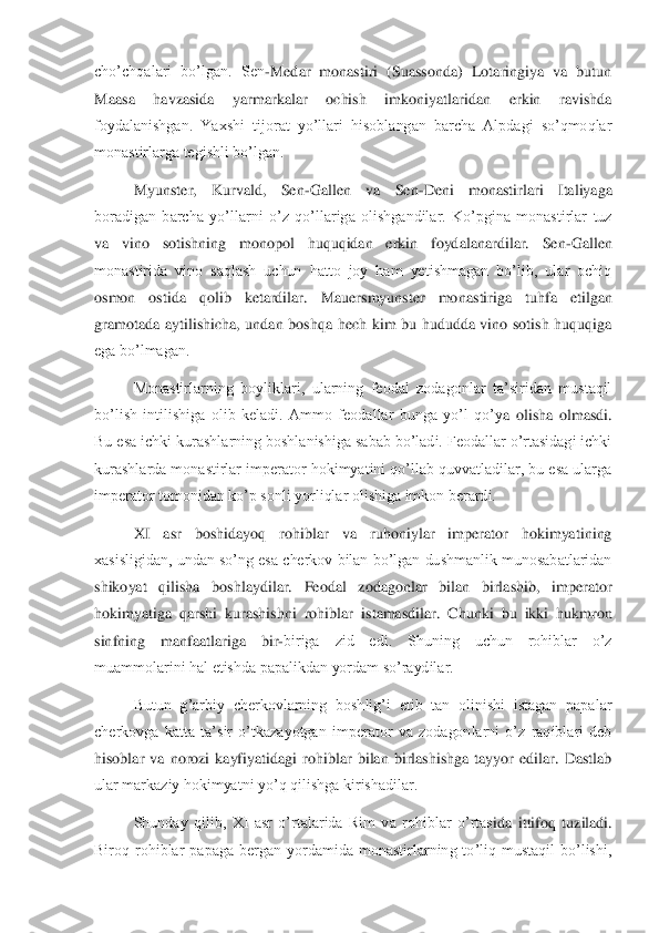 cho’chqalari  bo’lgan.  Sen	-Medar  monastiri  (Suassonda)  Lotaringiya  va  butun 	
Maasa  ha	vzasida  yarmarkalar  ochish  imkoniyatlaridan  erkin  ravishda 	
foydalanishgan.  Yaxshi  tijorat  yo’llari  hisoblangan  barcha  Alpdagi  so’qmoqlar 
monastirlarga tegishli bo’lgan. 	 	
Myunster,  Kurvald,  Sen	-Gallen  va  Sen	-Deni  monastirlari  Italiyaga 	
boradigan  barcha  yo’l	larni  o’z  qo’llariga  olishgandilar.  Ko’pgina  monastirlar  tuz 	
va  vino  sotishning  monopol  huquqidan  erkin  foydalanardilar.  Sen	-Gallen 	
monastirida  vino  saqlash  uchun  hatto  joy  ham  yetishmagan  bo’lib,  ular  ochiq 
osmon  ostida  qolib  ketardilar.  Mauersmyunster  mo	nastiriga  tuhfa  etilgan 	
gramotada  aytilishicha,  undan  boshqa  hech  kim  bu  hududda  vino  sotish  huquqiga 
ega bo’lmagan. 	 	
Monastirlarning  boyliklari,  ularning  feodal  zodagonlar  ta’siridan  mustaqil 	
bo’lish  intilishiga  olib  keladi.  Ammo  feodallar  bunga  yo’l  qo’y	a  olisha  olmasdi. 	
Bu esa ichki kurashlarning boshlanishiga sabab bo’ladi. Feodallar o’rtasidagi ichki 
kurashlarda monastirlar imperator hokimyatini qo’llab quvvatladilar, bu esa ularga 
imperator tomonidan ko’p sonli yorliqlar olishiga imkon berardi. 	 	
XI  as	r  boshidayoq  rohiblar  va  ruhoniylar  imperator  hokimyatining 	
xasisligidan, undan so’ng esa cherkov bilan bo’lgan dushmanlik munosabatlaridan 
shikoyat  qilisha  boshlaydilar.  Feodal  zodagonlar  bilan  birlashib,  imperator 
hokimyatiga  qarshi  kurashishni  rohiblar 	istamasdilar.  Chunki  bu  ikki  hukmron 	
sinfning  manfaatlariga  bir	-biriga  zid  edi.  Shuning  uchun  rohiblar  o’z 	
muammolarini hal etishda papalikdan yordam so’raydilar. 	 	
Butun  g’arbiy  cherkovlarning  boshlig’i  etib  tan  olinishi  istagan  papalar 	
cherkovga  katta  ta’	sir  o’tkazayotgan  imperator  va  zodagonlarni  o’z  raqiblari  deb 	
hisoblar  va  norozi  kayfiyatidagi  rohiblar  bilan  birlashishga  tayyor  edilar.  Dastlab 
ular markaziy hokimyatni yo’q qilishga kirishadilar. 	 	
Shunday  qilib,  XI  asr  o’rtalarida  Rim  va  rohiblar  o’rtas	ida  ittifoq  tuziladi. 	
Biroq  rohiblar  papaga  bergan  yordamida  monastirlarning  to’liq  mustaqil  bo’lishi,  