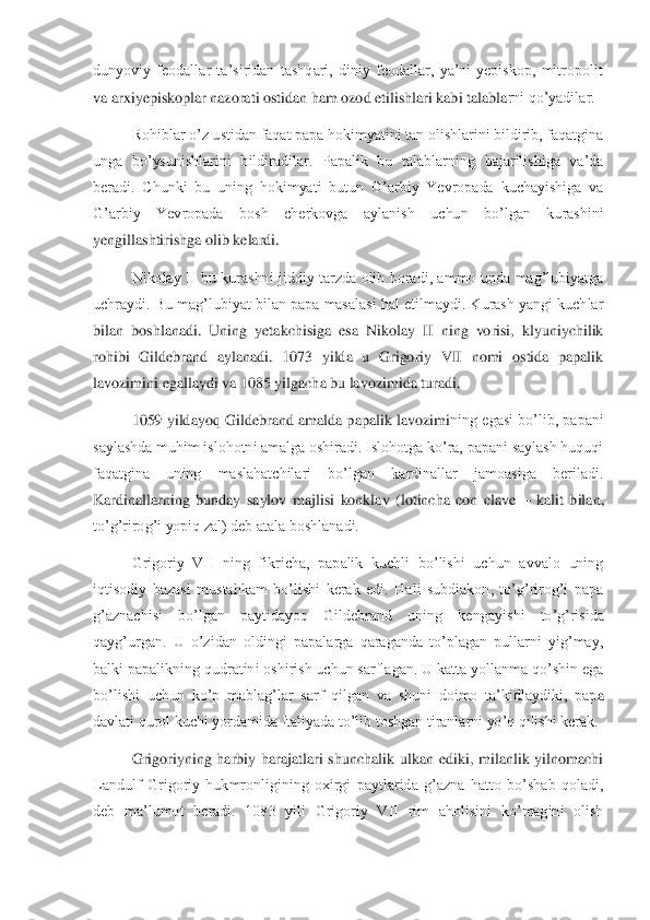 dunyoviy  feodallar  ta’siridan  tashqari,  diniy  feodallar,  ya’ni  yepiskop,  mitropolit 
va arxiyepiskoplar nazorati ostidan ham ozod etilishlari kabi talabla	rni qo’yadilar. 	 	
Rohiblar o’z ustidan faqat papa hokimyatini tan olishlarini bildirib, faqatgina 	
unga  bo’ysunishlarini  bildiradilar.  Papalik  bu  talablarning  bajarilishiga  va’da 
beradi.  Chunki  bu  uning  hokimyati  butun  G’arbiy  Yevropada  kuchayishiga  va 
G’arb	iy  Yevropada  bosh  cherkovga  aylanish  uchun  bo’lgan  kurashini 	
yengillashtirishga olib kelardi. 	 	
Nikolay  II  bu  kurashni  jiddiy  tarzda  olib  boradi,  ammo  unda  mag’lubiyatga 	
uchraydi. Bu mag’lubiyat bilan papa masalasi hal etilmaydi. Kurash yangi kuchlar 
bilan 	boshlanadi.  Uning  yetakchisiga  esa  Nikolay  II  ning  vorisi,  klyuniychilik 	
rohibi  Gildebrand  aylanadi.  1073  yilda  u  Grigoriy  VII  nomi  ostida  papalik 
lavozimini egallaydi va 1085 yilgacha bu lavozimida turadi. 	 	
1059 yildayoq Gildebrand amalda papalik lavozimi	ning egasi bo’lib, papani 	
saylashda muhim islohotni amalga oshiradi. Islohotga ko’ra, papani saylash huquqi 
faqatgina  uning  maslahatchilari  bo’lgan  kardinallar  jamoasiga  beriladi. 
Kardinallarning  bunday  saylov  majlisi  konklav  (lotincha  con  clave 	– kalit  bi	lan, 	
to’g’rirog’i yopiq zal) deb atala boshlanadi. 	 	
Grigoriy  VII  ning  fikricha,  papalik  kuchli  bo’lishi  uchun  avvalo  uning 	
iqtisodiy  bazasi  mustahkam  bo’lishi  kerak  edi.  Hali  subdiakon,  to’g’rirog’i  papa 
g’aznachisi  bo’lgan  paytidayoq  Gildebrand  uning  keng	ayishi  to’g’risida 	
qayg’urgan.  U  o’zidan  oldingi  papalarga  qaraganda  to’plagan  pullarni  yig’may, 
balki papalikning qudratini oshirish uchun sarflagan. U katta yollanma qo’shin ega 
bo’lishi  uchun  ko’p  mablag’lar  sarf  qilgan  va  shuni  doimo  ta’kidlaydiki,  pap	a 	
davlati qurol kuchi yordamida Italiyada to’lib toshgan tiranlarni yo’q qilishi kerak. 	 	
Grigoriyning  harbiy  harajatlari  shunchalik  ulkan  ediki,  milanlik  yilnomachi 	
Landulf  Grigoriy  hukmronligining  oxirgi  paytlarida  g’azna  hatto  bo’shab  qoladi, 
deb  ma’lumo	t  beradi.  1083  yili  Grigoriy  VII  rim  aholisini  ko’magini  olish  