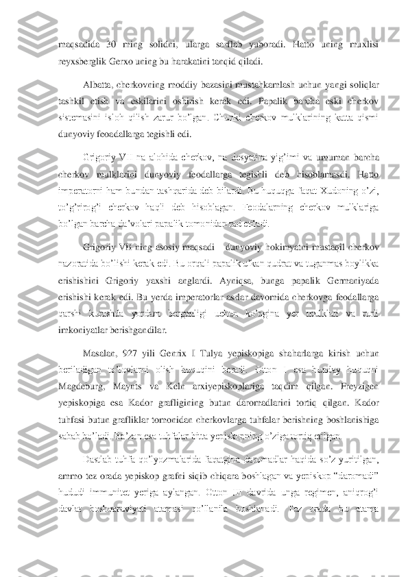 maqsadida  30  ming  solidni,  ularga  sarflab  yuboradi.  Hatto  uning  muxlisi 
reyxsberglik Gerxo uning bu harakatini tanqid qiladi. 	 	
Albatta,  cherkovning  moddiy  bazasini  mustahkamlash  uchun  yangi  sol	iqlar 	
tashkil  etish  va  eskilarini  oshirish  kerak  edi.  Papalik  barcha  eski  cherkov 
sistemasini  isloh  qilish  zarur  bo’lgan.  Chunki  cherkov  mulklarining  katta  qismi 
dunyoviy feoadallarga tegishli edi. 	 	
Grigoriy  VII  na  alohida  cherkov,  na  desyatina  yig’imi  va 	umuman  barcha 	
cherkov  mulklarini  dunyoviy  feodallarga  tegishli  deb  hisoblamasdi.  Hatto 
imperatorni  ham  bundan  tashqarida  deb  bilardi.  Bu  huquqga  faqat  Xudoning  o’zi, 
to’g’rirog’i  cherkov  haqli  deb  hisoblagan.  Feodalarning  cherkov  mulklariga 
bo’lgan barcha 	da’volari papalik tomonidan rad etiladi. 	 	
Grigoriy  VII  ning  asosiy  maqsadi 	– dunyoviy  hokimyatni  mustaqil  cherkov 	
nazoratida bo’lishi kerak edi. Bu orqali papalik ulkan qudrat va tuganmas boylikka 
erishishini  Grigoriy  yaxshi  anglardi.  Ayniqsa,  bunga  papali	k  Germaniyada 	
erishishi  kerak  edi.  Bu  yerda  imperatorlar  asrlar  davomida  cherkovga  feodallarga 
qarshi  kurashda  yordam  berganligi  uchun  ko’pgina  yer  mulklari  va  turli 
imkoniyatlar berishgandilar. 	 	
Masalan,  927  yili  Genrix  I  Tulya  yepiskopiga  shaharlarga  kir	ish  uchun 	
beriladigan  to’lovlarni  olish  huquqini  beradi.  Otton  I  esa  bunday  huquqni 
Magdeburg,  Maynts  va  Keln  arxiyepiskoplariga  taqdim  qilgan.  Freyzigen 
yepiskopiga  esa  Kador  grafligining  butun  daromadlarini  tortiq  qilgan.  Kador 
tuhfasi  butun  grafliklar  t	omonidan  cherkovlarga  tuhfalar  berishning  boshlanishiga 	
sabab bo’ladi. Ba’zan esa tuhfalar bitta yepiskopning o’ziga tortiq etilgan. 	 	
Dastlab  tuhfa  qo’lyozmalarida  faqatgina  daromadlar  haqida  so’z  yuritilgan, 	
ammo  tez  orada  yepiskop  grafni  siqib  chiqara  bo	shlagan  va  yepiskop  “daromadi” 	
hududi  immunitet  yeriga  aylangan.  Otton  III  davrida  unga  regimen,  aniqrog’i 
davlat  boshqaruviyati  atamasi  qo’llanila  boshlanadi.  Tez  orada  bu  atama  