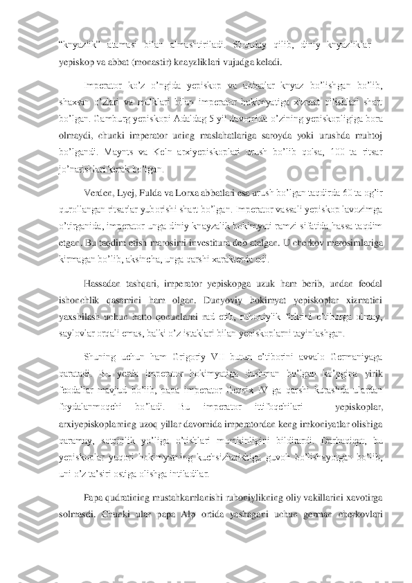 “knyazlik”  atamasi  bilan  almashtiriladi.  Shunday  qilib,  diniy  knyazliklar 	– 	
yepiskop va abbat (monastir) knayzliklari vujudga keladi. 	 	
Imperator  ko’z  o’ngida  yepiskop  va  abbatlar  knyaz  bo’lishgan  bo’lib, 	
shaxsan  o’zlari  va  mulklari  bilan  imperator  hokimyatiga  xizmat  qilishlari  shart 
bo’lgan. Gamburg yepiskopi Adaldag 5 yil davomida	 o’zining yepiskopligiga bora 	
olmaydi,  chunki  imperator  uning  maslahatlariga  saroyda  yoki  urushda  muhtoj 
bo’lgandi.  Maynts  va  Keln  arxiyepiskoplari  urush  bo’lib  qolsa,  100  ta  ritsar 
jo’natishlari kerak bo’lgan. 	 	
Verden, Lyej, Fulda va Lorxa abbatlari esa u	rush bo’lgan taqdirda 60 ta og’ir 	
qurollangan ritsarlar yuborishi shart bo’lgan. Imperator vassali yepiskop lavozimga 
o’tirganida,  imperator  unga diniy  knayzalik  hokimyati  ramzi  sifatida hassa taqdim 
etgan. Bu taqdim etish marosimi investitura deb atalgan.	 U cherkov marosimlariga 	
kirmagan bo’lib, aksincha, unga qarshi xarakterda edi. 	 	
Hassadan  tashqari,  imperator  yepiskopga  uzuk  ham  berib,  undan  feodal 	
ishonchlik  qasamini  ham  olgan.  Dunyoviy  hokimyat  yepiskoplar  xizmatini 
yaxshilash  uchun  hatto  qonunlarni  r	ad  etib,  ruhoniylik  firkrini  e’tiborga  olmay, 	
saylovlar orqali emas, balki o’z istaklari bilan yepiskoplarni tayinlashgan. 	 	
Shuning  uchun  ham  Grigoriy  VII  butun  e’tiborini  avvalo  Germaniyaga 	
qaratadi.  Bu  yerda  imperator  hokimyatiga  dushman  bo’lgan  ko’pgina	 yirik 	
feodallar  mavjud  bo’lib,  papa  imperator  Genrix  IV  ga  qarshi  kurashda  ulardan 
foydalanmoqchi  bo’ladi.  Bu  imperator  ittifoqchilari 	– 	yepiskoplar, 	
arxiyepiskoplarning uzoq yillar davomida imperatordan keng imkoniyatlar olishiga 
qaramay,  sotqinlik  yo’li	ga  o’tishlari  mumkinligini  bildirardi.  Darhaqiqat,  bu 	
yepiskoplar  yuqori  hokimyatning  kuchsizlanishiga  guvoh  bo’lishayotgan  bo’lib, 
uni o’z ta’siri ostiga olishga intiladilar. 	 	
Papa qudratining mustahkamlanishi ruhoniylikning oliy vakillarini xavotirga 	
sol	masdi.  Chunki  ular  papa  Alp  ortida  yashagani  uchun  german  cherkovlari  