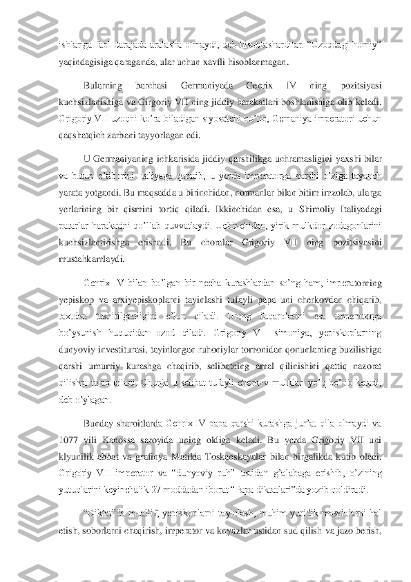 ishlariga  faol  darajada  aralasha  olmaydi,  deb  hisoblashardilar.  “Uzoqdagi  homiy” 
yaqindagisiga qaraganda, ular uchun xavfli hisoblanmagan. 	 	
Bularning  barchasi  Germaniyada  Genrix  IV  ning 	pozitsiyasi 	
kuchsizlanishiga  va  Girgoriy  VII  ning  jiddiy  harakatlari  boshlanishiga  olib  keladi. 
Grigoriy VII uzoqni ko’ra biladigan siyosatchi bo’lib, Gemaniya imperatori uchun 
qaqshatqich zarbani tayyorlagan edi. 	 	
U  Germaniyaning  ichkarisida  jiddiy  qarshi	likga  uchramasligini  yaxshi  bilar 	
va  butun  e’tiborini  Italiyaga  qaratib,  u  yerda  imperatorga  qarshi  o’ziga  tayanch 
yarata yotgandi. Bu maqsadda u birinchidan, normanlar bilan bitim imzolab, ularga 
yerlarining  bir  qismini  tortiq  qiladi.  Ikkinchidan  esa,  u  S	himoliy  Italiyadagi 	
patarlar  harakatini  qo’llab  quvvatlaydi.  Uchinchidan,  yirik  mulkdor  zodagonlarini 
kuchsizlantirishga  erishadi.  Bu  choralar  Grigoriy  VII  ning  pozitsiyasini 
mustahkamlaydi. 	 	
Genrix  IV  bilan  bo’lgan  bir  necha  kurashlardan  so’ng  ham,  impera	torning 	
yepiskop  va  arxiyepiskoplarni  tayinlashi  tufayli  papa  uni  cherkovdan  chiqarib, 
taxtdan  tushirilganligini  e’lon  qiladi.  Uning  fuqarolarini  esa  imperatorga 
bo’ysunish  huquqidan  ozod  qiladi.  Grigoriy  VII  simoniya,  yepiskoplarning 
dunyoviy investituras	i, tayinlangan ruhoniylar tomonidan qonunlarning buzilishiga 	
qarshi  umumiy  kurashga  chaqirib,  selibatning  amal  qilinishini  qattiq  nazorat 
qilishni  talab  qiladi.  Chunki  u  selibat  tufayli  cherkov  mulklari  yo’q  bo’lib  ketadi, 
deb o’ylagan. 	 	
Bunday  sharoitlard	a  Genrix  IV  papa  qarshi  kurashga  jur’at  qila  olmaydi  va 	
1077  yili  Kanossa  saroyida  uning  oldiga  keladi.  Bu  yerda  Grigoriy  VII  uni 
klyunilik  abbat  va  grafinya  Matilda  Toskanskayalar  bilan  birgalikda  kutib  oladi. 
Grigoriy  VII  imperator  va  “dunyoviy  ruh”  usti	dan  g’alabaga  erishib,  o’zining 	
yutuqlarini keyinchalik 27 moddadan iborat “Papa diktatlari”da yozib qoldiradi. 	 	
“Diktat”da  muallif,  yepiskoplarni  tayinlash,  muhim  yuridik  masalalarni  hal 	
etish, soborlarni chaqirish, imperator va knyazlar ustidan sud qilis	h va jazo berish,  