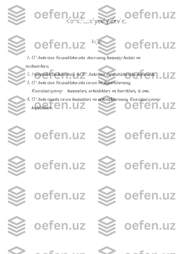 Konstitutsiyaviy davlat
Reja:
 1.  О `zbekiston Respublikasida sha x sning huquqiy holati va 
tushunchasi.
 2. Fuqarolik tushunchasi va  О `zbekiston Respublikasida fuqarolik.
 3.  О `zbekiston Respublikasida inson va fuqarolarning     
     Konstitutsiyaviy    huquqlari, erkinliklari va burchlari, tizimi.
 4 .   О `zbekistonda inson huquqlari va erkinliklarining Konstitutsiyaviy 
     kafolatlari. 
