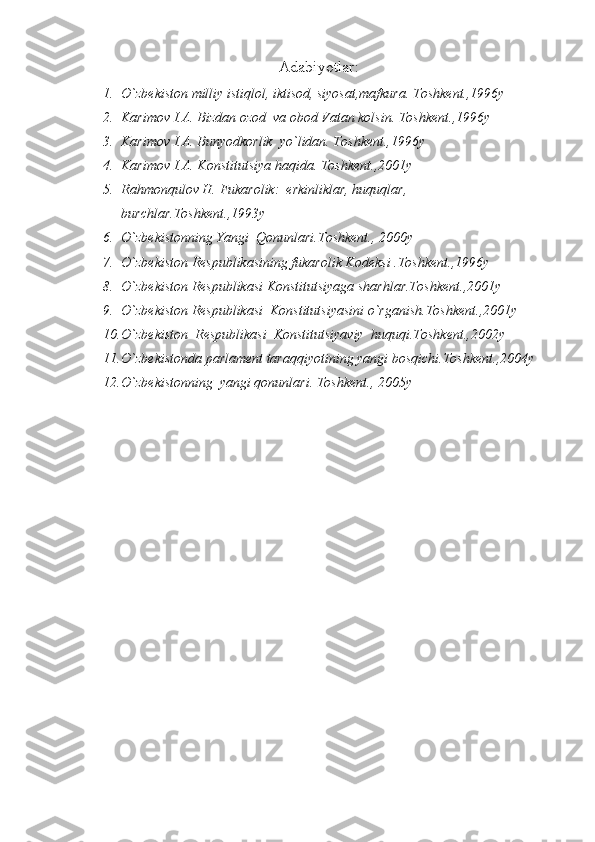 Adabiyotlar:
1. О `zbekiston milliy istiqlol, iktisod, siyosat,mafkura. Toshkent.,1996y
2. Karimov I.A. Bizdan ozod  va obod Vatan kolsin. Toshkent.,1996y
3. Karimov I.A. Bunyodkorlik  y o` lidan. Toshkent.,1996y
4. Karimov I.A. Konstitutsiya haqida. Toshkent.,2001y
5. Rahmonqulov H. Fukarolik:  erkinliklar, huquqlar, 
burchlar.Toshkent.,1993y
6. О `zbekistonning Yangi  Qonunlari.Toshkent., 2000y
7. О `zbekiston Respublikasining fukarolik Kodeksi .Toshkent.,1996y
8. О `zbekiston Respublikasi Konstitutsiyaga sharhlar.Toshkent.,2001y
9. О `zbekiston Respublikasi  Konstitutsiyasini  о `rganish.Toshkent.,2001y
10. О `zbekiston    Respublikasi  Konstitutsiyaviy  huquqi.Toshkent.,2002y
11. О `zbekistonda parlament taraqqiyotining yangi bosqichi.Toshkent.,2004y
12. О `zbekistonning    yangi qonunlari. Toshkent., 2005y 