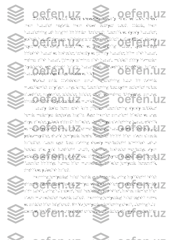 О `zbekiston   Respublikasida   sha x sning   huquqiy   holati   va   tushunchasi.
Inson   huquqlari   negizida   inson   shaxsi   qadriyati   turadi.   Odatda,   inson
huquqlarining   uch   b о `g`ini   bir-biridan   farqlanadi:   fuqarolik   va   siyosiy   huquqlari;
yashash huquqi, qiynoqqa solishning ta`qiqlanishi, adolatli sudlov huquqi, shaxsiy
hayotning   dahlsizligi   huquqi,   fikr   va   s о `z   erkinligi   huquqi,   uyushmalarga
birlashish huquqi va boshqalar; iqtisodiy va ijtimoiy huquqlar; bilim olish huquqi,
mehnat   qilish   huquqi,   ijtimoiy   ta`minot   olish   huquqi,   malakali   tibbiy   hizmatdan
foydalanish   va   uchinchi   b о `g`in   huquqi,   deb   ataluvchilar   (tinchlikka   b о `lgan
huquq, rivojlanishga b о `lgan huquq va h.k.).
Mazkur   qoida   О `zbekiston   qonun   hujjatlarining   butun   bir   tizimida
mustahkamlab q о `yilgan. Unga k о `ra; fuqarolarning faqat ayrim qatlamlari nafaqa
oluvchilar,   nogironlar,   talabalar,   bolalar,   urush   va   mehnat   fahriylariga   qonunga
binoan biror bir imtiyozlar berilishi mumkin. 
Huquqiy   davlat   barpo   etish   k о `p   jihatdan   fuqarolarning   siyosiy   tafakkuri
hamda   madaniyat   darajasiga   bog`liq.   Agar   insonlar   qonunlarni   bilsalar   va   unga
rioya qilsalar, yuksak e`tiqodli b о `lsalar, ular jamiyat a`zolarining huquq, erkinlik
va majburiyatlarini hurmat qilib, ular manfaatlariga, huquq va erkinliklariga putur
y etkazmaydilar,   chunki   jamiyatda   barcha   fuqarolar   bir-biri   bilan   о `zaro   aloqada
b о `ladilar.   Fuqaro   agar   faqat   о `zining   shaxsiy   manfaatlarini   ta`minlash   uchun
harakat   qilsa   yoki   burchlarini   unutib,   shu   bilan   boshqalar   manfaatiga   ziyon
y etkazsa,   uning   oqibati   qonunsizlikka   olib   keladi.   Aynan   shuning   uchun   barcha
fuqarolar   bir-biriga   hurmat   bilan   munosabatda   b о `lsalar   jamiyatda   barqarorlik,
tinchlik va yuksalish b о `ladi.
Insonning   jamiyatdagi   holati   haqida   gap   borganda,   uning   boyliklarini   ishlab
chiqarish   hamda   taqsimlashda,   jamiyat   va   davlat   ishlarini   boshqarishda   qanday
о `rin tutishi, uning hulq-atvori, hatti-harakatlari, qilmishlari, boshqa odamlar bilan
о `zaro munosabatlari nazarda tutiladi. Insonning jamiyatdagi holati tegishli norma
va qoidalar bilan belgilanadi. Sinfsiz jamiyatda odamlarning ahvoli, ularning hulq-
atvori va bir-biri bilan munosabatlari an`analar, urf-odatlar, ahloqiy normalar bilan 