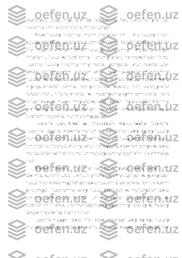 belgilangan,   ularga   rioya   etish   esa   jamoatchilik   fikri,   oqsoqollar   yoki   ota-
onalarning obr о `-e`tibori bilan ta`minlab turilgan.
Shaxs   huquqiy   holatining     muhim   jihatlaridan   biri     -   shu   huquqiy   holatni
vujudga keltiradigan qoidalardir. Bu jamoatchilik manfaatlarini shaxsiy manfaatlar
bilan   birga   q о `shishdan   hamda   huquq   va   burchlarning     shunga   asoslangan
birligidan   ,   huquq   va   burchlarning     umumiyligidan,   insonparvarlikdan   iborat.
Fuqarolar   huquqiy   holatining   birligi   haqida     gapirganda     shuni   nazarda   tutish
kerakki,   aholining   ayrim     guruhlari   uchun     ba`zi   husussiyatlar     fuqarolarning
huquqlari va burchlarda , ularning kafolatlarida  hamda ana shularning  hammasini
r о `yobga   chiqarish     tizimida     namoyon   b о `ladi.   Masalan,     hotin-   qizlar,   yoshlar
nafaqah о `rlar   ,   h о `jalik   ishlarida     va     madaniyatning   ayrim   tarmoqlarida     band
b о `lgan shaxslar    muayan imtiyozlar va   afzalliklardan   foydalanadilar. Kishining
yoshi va sog`ligi  uning  о `ziga  berilgan  huquqlardan  amalda foydalanishi  va uz
burchlarini  bajarishda  muhim ahamiyatga ega.
Fuqarolik   tushunchasi   va   О `zbekiston   Respublikasida   fuqarolik .
Fuqarolik-   deganda   shaxsning   ma`lum   bir   davlat   bilan   uzviy   siyosiy-huquqiy
munosabati   tushuntirilib,   bunda   shaxsning   (ma`lum)   huquq   va   erkinliklari   davlat
tomonidan q о `riqlanadi, shuning uchun  о `z navbatida shaxs ham jamiyat va davlat
manfaatlaridan kelib chiqib, ma`lum majburiyatlarning bajarilishini  о `z zimmasiga
oladi.
Mazkur   munosabat   insonning   tug`ilganida   yuzaga   kelib,   uning   umri
davomida   saqlanib   turadi.   Ushbu   bog`liqlik   insonning   tug`ilgan   va   yashayotgan
hududi bilan cheklanmay, berilgan davlat hududining tashqarisida ham  о `z kuchini
y о `qotmaydi.   fuqarolarning   asosiy   huquq,   erkinliklari   va   majburiyatlari   davlat
tomonidan   aniq   ifodalab   beriladi.   Turli   mamlakatlar   fuqarolarining   huquq   va
burchlari   bir   hil   emas.   Ular   mamlakatning   siyosiy,   ijtimoiy   iqtisodiy   va   madaniy
darajasining ahvoliga bog`liq b о `ladi.
Fuqarolik   muayyan   davlat   bilan   shaxs   о `rtasidagi   uzviy   siyosiy,   huquqiy
munosabat   ekanligini   ifodalaydi.   Ushbu   munosabat   shaxsga   ham,   davlatga   ham 