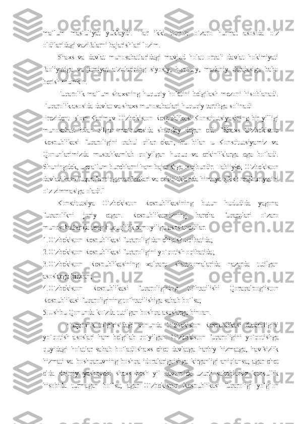 ma`lum   mas`uliyat   yuklaydi.   Har   ikki   tomon   о `zaro   hurmat   asosida   о `z
oldilaridagi vazifalarni bajarishlari lozim.
Shaxs   va   davlat   munosabatlaridagi   mavjud   holat   orqali   davlat   hokimiyati
faoliyatiga   va   jamiyat   a`zolarining   siyosiy,   huquqiy,   madaniy   darajasiga   baho
berish mumkin.
Fuqarolik   ma`lum   shaxsning   huquqiy   holatini   belgilash   mezoni   hisoblanadi.
Fuqarolik asosida davlat va shaxs munosabatlari huquqiy tartibga solinadi
Prezident  Islom  Karimov   О `zbekiston Respublikasi  Konstitutsiyasining  bir  yilligi
munosabati   bilan   qilgan   ma`ruzasida   shunday   degan   edi:   "Shaxs   О `zbekiston
Respublikasi   fuqaroligini   qabul   qilar   ekan,   bu   bilan   u   Konstitutsiyamiz   va
Qonunlarimizda   mustahkamlab   q о `yilgan   huquq   va   erkinliklarga   ega   b о `ladi.
Shuningdek, u ma`lum burchlarni ham bajarishga majburdir. Tabiiyki,  О `zbekiston
davlati ham fuqarolarning manfaatlari va erkinliklarida himoya qilish majburiyatini
о `z zimmasiga oladi."
Konstitutsiya   О `zbekiston   Respublikasining   butun   hududida   yagona
fuqarolikni   joriy   etgan.   Respublikamizning   barcha   fuqarolari   о `zaro
munosabatlarida teng huquqlilik tamoyiliga asoslanadilar.
1. О `zbekiston Respublikasi fuqaroligidan chiqish oqibatida;
2. О `zbekiston Respublikasi fuqaroligini y о `qotish oqibatida;
3. О `zbekiston   Respublikasining   xalqaro   shartnomalarida   nazarda   tutilgan
asoslarga binoan;
4. О `zbekiston   Respublikasi   fuqaroligining   t о `htatilishi   Qoraqalpog`iston
Respublikasi fuqaroligining t о `htatilishiga sabab b о `lsa;
5.Ushbu Qonunda k о `zda tutilgan boshqa asoslarga binoan.
            Fuqarolik   t о `g`risidagi   qonunda   О `zbekiston   Respublikasi   fuqaroligini
y о `qotish   asoslari   ham   belgilab   q о `yilgan.   О `zbekiston   fuqaroligini   y о `qotishga
quyidagi   holatlar   sabab   b о `ladi:shaxs   chet   davlatga   harbiy   hizmatga,   havfsizlik
hizmati   va   boshqaruvning   boshqa   idoralarigaishga   kirganligi   aniqlansa;   agar   chet
elda   doimiy   yashovchi   shaxs   besh   yil   davomida   uzurli   sabablarsiz   konsullik
hisobida   turmagan   b о `lsa;   agar   О `zbekiston   Respublikasi   fuqaroligi   yolg`on 