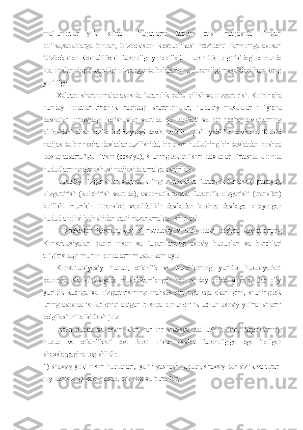 ma`lumotlar   yoki   sohta     hujjatlarni   taqdim   etish   natijasida   olingan
b о `lsa,sabablarga   binoan,   О `zbekiston   Respublikasi   Prezidenti   Farmoniga   asosan
О `zbekiston   Respublikasi   fuqaroligi   y о `qotiladi.   Fuqarolik   t о `g`risidagi   qonunda
ota-onalarining fuqaroligi  о `zgarganda bolalarining fuqaroligi masalalari ham keng
yoritilgan.
Xalqaro shartnomalar asosida fuqarolik qabul qilish va  о `zgartirish. K о `pincha
bunday   holatlar   tinchlik   haqidagi   shartnomalar,   hududiy   masalalar   b о `yicha
davlatlar   о `rtasidagi   kelishuvlar   vaqtida   q о `llaniladi   va   bir   necha   davlatlarning
birlashishi  bilan borliq holda yangi davlat tarkib topishi yoki bir davlat b о `linishi
natijasida bir necha davlatlar tuzilishida, bir qism hududning bir davlatdan boshqa
davlat tasarrufiga   о `tishi  (cessiya), shuningdek q о `shni davlatlar   о `rtasida alohida
hududlarning almashuvi natijasida amalga oshiriladi.
Hududiy   о `zgarishlar   vaqtida   k о `ngilli   ravishda   fuqarolik   tanlash   (optaciya),
о `zgartirish   (k о `chirish   vaqtida),   avtomatik   tarzda   fuqarolik   о `zgarishi   (transfert)
b о `lishi   mumkin.   Transfert   vaqtida   bir   davlatdan   boshqa   davlatga   о `tayotgan
hudud aholisi hohishidan qat`i nazar amalga oshiriladi.
О `zbekiston   Respublikasi   Konstitutsiyasi   dunyodagi   boshqa   davlatlarning
Konstitutsiyalari   qatori   inson   va   fuqarolarning   asosiy   huquqlari   va   burchlari
t о `g`risidagi muhim qoidalarni mustahkamlaydi.
Konstitutsiyaviy   huquq,   erkinlik   va   burchlarning   yuridik   hususiyatlari
qatoriga,   Konstitutsiyada   mustahkamlangan   har   qanday   qoida   singari,   ular   oliy
yuridik   kuchga   va   о `zgartirishning   mahsus   tartibiga   ega   ekanligini,   shuningdek
uning asosida ishlab chiqiladigan boshqa qonunchilik uchun asosiy  y о `nalishlarni
belgilashini ta ` kidlash joiz.
Inson   huquq   va   erkinliklari   har   bir   shaxsga   taalluqli   b о `lib,   fuqarolarning
huquq   va   erkinliklari   esa   faqat   о `sha   davlat   fuqaroligiga   ega   b о `lgan
shaxslargagina tegishlidir.
1) shaxsiy yoki inson huquqlari,  ya`ni yashash huquqi, shaxsiy dahlsizlik va turar-
joy dahlsizligi kabi huquq, erkinlik va burchlar; 