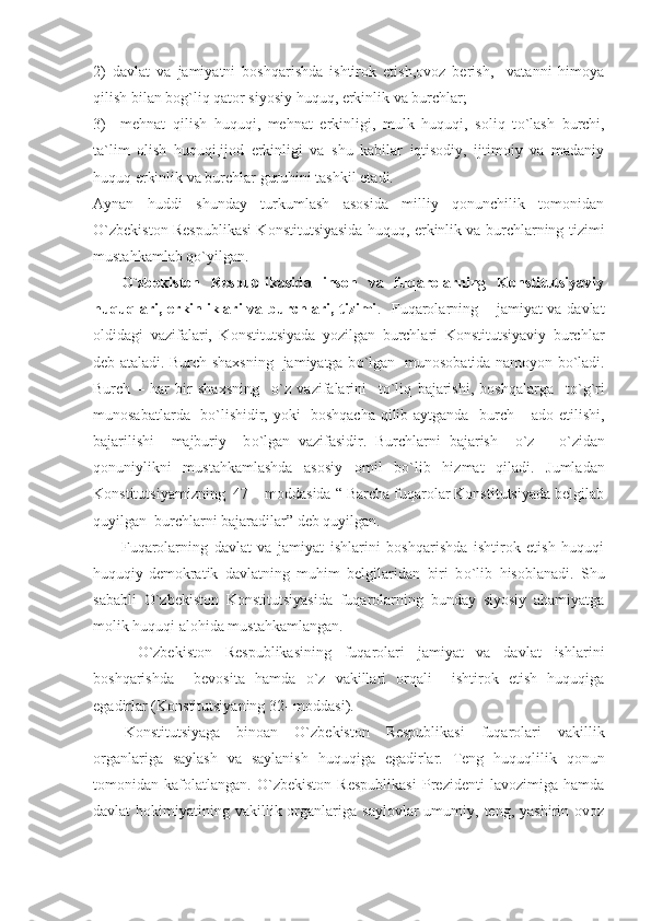 2)   davlat   va   jamiyatni   boshqarishda   ishtirok   etish,ovoz   berish,     vatanni   himoya
qilish bilan bog`liq qator siyosiy huquq, erkinlik va burchlar;
3)     mehnat   qilish   huquqi,   mehnat   erkinligi,   mulk   huquqi,   soliq   t о `lash   burchi,
ta`lim   olish   huquqi,ijod   erkinligi   va   shu   kabilar   iqtisodiy,   ijtimoiy   va   madaniy
huquq erkinlik va burchlar guruhini tashkil etadi.
Aynan   huddi   shunday   turkumlash   asosida   milliy   qonunchilik   tomonidan
О `zbekiston Respublikasi Konstitutsiyasida huquq, erkinlik va burchlarning tizimi
mustahkamlab q о `yilgan.
О `zbekiston   Respublikasida   inson   va   fuqarolarning   Konstitutsiyaviy
huquqlari, erkinliklari  va burchlari, tizimi .   Fuqarolarning – jamiyat va davlat
oldidagi   vazifalari,   Konstitutsiyada   yozilgan   burchlari   Konstitutsiyaviy   burchlar
deb ataladi. Burch shaxsning   jamiyatga b о `lgan   munosobatida namoyon b о `ladi.
Burch   –   har   bir   shaxsning     о `z   vazifalarini     t о `liq   bajarishi,   boshqalarga     t о `g`ri
munosabatlarda   b о `lishidir, yoki   boshqacha qilib aytganda   burch – ado etilishi,
bajarilishi     majburiy     b о `lgan   vazifasidir.   Burchlarni   bajarish     о `z   –   о `zidan
qonuniylikni   mustahkamlashda   asosiy   omil   b о `lib   hizmat   qiladi.   Jumladan
Konstitutsiyamizning  47 – moddasida “ Barcha fuqarolar Konstitutsiyada belgilab
quyilgan  burchlarni bajaradilar” deb quyilgan.  
Fuqarolarning   davlat   va   jamiyat   ishlarini   boshqarishda   ishtirok   etish   huquqi
huquqiy-demokratik   davlatning   muhim   belgilaridan   biri   b о `lib   hisoblanadi.   Shu
sababli   О `zbekiston   Konstitutsiyasida   fuqarolarning   bunday   siyosiy   ahamiyatga
molik huquqi alohida mustahkamlangan.
  О `zbekiston   Respublikasining   fuqarolari   jamiyat   va   davlat   ishlarini
boshqarishda     bevosita   hamda   о `z   vakillari   orqali     ishtirok   etish   huquqiga
egadirlar (Konstitutsiyaning 32- moddasi) .
Konstitutsiyaga   binoan   О`zbekiston   Respublikasi   fuqarolari   vakillik
organlariga   saylash   va   saylanish   huquqiga   egadirlar.   Teng   huquqlilik   qonun
tomonidan   kafolatlangan.   О`zbekiston   Respublikasi   Prezidenti   lavozimiga   hamda
davlat   hokimiyatining  vakillik  organlariga  saylovlar  umumiy,  teng,  yashirin  ovoz 