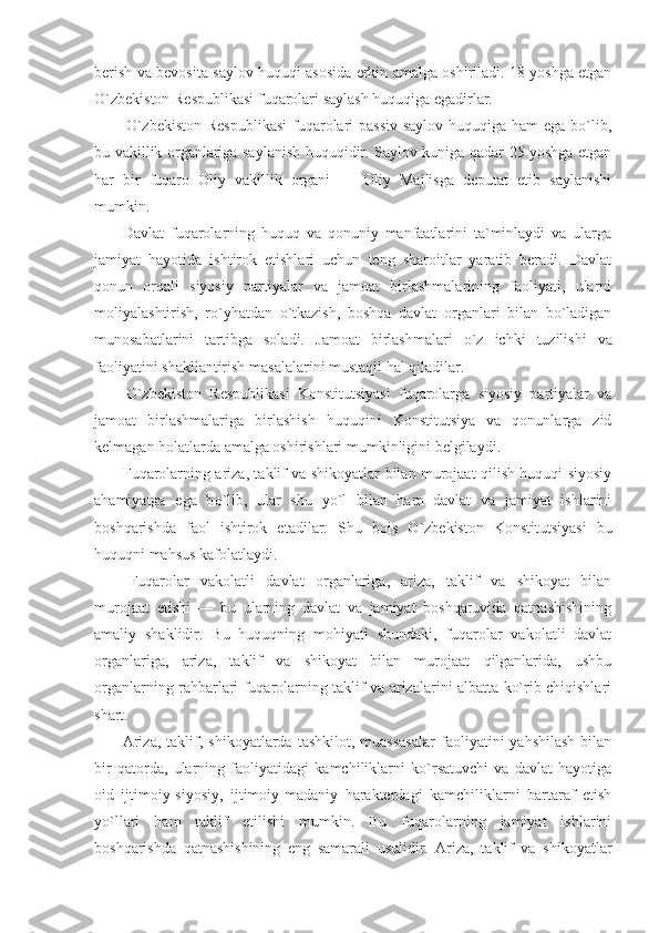 berish va bevosita saylov huquqi asosida erkin amalga oshiriladi. 18 yoshga etgan
О`zbekiston Respublikasi fuqarolari saylash huquqiga egadirlar.
О`zbekiston  Respublikasi  fuqarolari passiv  saylov huquqiga ham  ega bо`lib,
bu vakillik organlariga saylanish huquqidir. Saylov kuniga qadar 25 yoshga etgan
har   bir   fuqaro   Oliy   vakillik   organi   —   Oliy   Majlisga   deputat   etib   saylanishi
mumkin.
Davlat   fuqarolarning   huquq   va   qonuniy   manfaatlarini   ta`minlaydi   va   ularga
jamiyat   hayotida   ishtirok   etishlari   uchun   teng   sharoitlar   yaratib   beradi.   Davlat
qonun   orqali   siyosiy   partiyalar   va   jamoat   birlashmalarining   faoliyati,   ularni
moliyalashtirish,   rо`yhatdan   о`tkazish,   boshqa   davlat   organlari   bilan   bо`ladigan
munosabatlarini   tartibga   soladi.   Jamoat   birlashmalari   о `z   ichki   tuzilishi   va
faoliyatini shakllantirish masalalarini mustaqil hal qiladilar.
О `zbekiston   Respublikasi   Konstitutsiyasi   fuqarolarga   siyosiy   partiyalar   va
jamoat   birlashmalariga   birlashish   huquqini   Konstitutsiya   va   qonunlarga   zid
kelmagan holatlarda amalga oshirishlari mumkinligini belgilaydi.
Fuqarolarning ariza, taklif va shikoyatlar bilan murojaat qilish huquqi siyosiy
ahamiyatga   ega   b о `lib,   ular   shu   y о `l   bilan   ham   davlat   va   jamiyat   ishlarini
boshqarishda   faol   ishtirok   etadilar.   Shu   bois   О `zbekiston   Konstitutsiyasi   bu
huquqni mahsus kafolatlaydi.
Fuqarolar   vakolatli   davlat   organlariga,   ariza,   taklif   va   shikoyat   bilan
murojaat   etishi   —   bu   ularning   davlat   va   jamiyat   boshqaruvida   qatnashishining
amaliy   shaklidir.   Bu   huquqning   mohiyati   shundaki,   fuqarolar   vakolatli   davlat
organlariga,   ariza,   taklif   va   shikoyat   bilan   murojaat   qilganlarida,   ushbu
organlarning rahbarlari fuqarolarning taklif va arizalarini albatta kо`rib chiqishlari
shart.
Ariza,   taklif,  shikoyatlarda   tashkilot,  muassasalar  faoliyatini   yahshilash  bilan
bir   qatorda,   ularning   faoliyatidagi   kamchiliklarni   kо`rsatuvchi   va   davlat   hayotiga
oid   ijtimoiy-siyosiy,   ijtimoiy-madaniy   harakterdagi   kamchiliklarni   bartaraf   etish
yо`llari   ham   taklif   etilishi   mumkin.   Bu   fuqarolarning   jamiyat   ishlarini
boshqarishda   qatnashishining   eng   samarali   usulidir.   Ariza,   taklif   va   shikoyatlar 