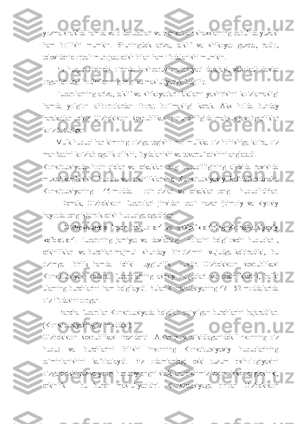 yozma shaklda hamda xalq deputatlari va mansabdor shaxslarning qabulida yuzaki
ham   bо`lishi   mumkin.   Shuningdek   ariza,   taklif   va   shikoyat   gazeta,   radio,
televidenie orqali murojaat etish bilan ham ifodalanishi mumkin.
Bu   huquq   birinchi   о `rinda   boshqaruv   madaniyati   darajasi,   vakolatli   davlat
organlaridagi hodimlarning ongi va mas`uliyatiga bog`liq.
Fuqarolarning   ariza,   taklif   va   shikoyatlari   faktlarni   yashirishni   k о `zlamasligi
hamda   yolg`on   ahborotlardan   iborat   b о `lmasligi   kerak.   Aks   holda   bunday
harakatlar   uchun   О `zbekiston   Respublikasi   qonunchiligida   mahsus   javobgarliklar
k о `zda tutilgan.
Mulk huquqi har kimning  о `ziga tegishli mol-mulkka  о `z hohishiga k о `ra,  о `z
manfaatini k о `zlab egalik qilishi, foydalanishi va tasarruf etishini anglatadi.
Konstitutsiyada   hotin-qielar   va   erkaklar   teng   huquqliligining   alohida   ravishda
mustahkamlanishi   huquq   va   erkinliklarning   Konstitutsiyaviy   kafolatlaridandir.
Konstitutsiyaning     46-modda.   Hotin-qizlar   va   erkaklar   teng     huquqlidirlar.
Demak,   О `zbekiston   fuqarolari   jinsidan   qat`i   nazar   ijtimoiy   va   siyosiy
hayotda teng ishtirok etish huquqiga egadirlar.
          О `zbekistonda   inson   huquqlari   va   erkinliklarining   Konstitutsiyaviy
kafolatlari .   Fuqaroning   jamiyat   va   davlatdagi     holatini   belgilovchi   huquqlar   ,
erkinliklar     va   burchlar   majmui     shunday     bir   tizimni     vujudga   keltiradiki,     bu
tizimga     birlik   hamda     ichki     uyg`unlik     hosdir.   О `zbekiston   Respublikasi
Konstitutsiyasi   nafaqat   fuqarolarning   asosiy   huquqlari   va   erkinliklarini,   balki
ularning burchlarini ham belgilaydi. Bular Konstitutsiyaning 47—52-moddalarida
о `z ifodasini topgan.
  Barcha   fuqarolar   Konstitutsiyada   belgilab   q о `yilgan   burchlarini   bajaradilar.
(Konstitutsiyaning47-moddasi).
О `zbekiston   Respublikasi   Prezidenti   I.A.Karimov   ta`kidlaganidek   "Insonning   о `z
huquq   va   burchlarini   bilishi   insonning   Konstitutsiyaviy   huquqlarining
ta`minlanishini   kafolatlaydi.   Biz   odamlardagi   eski   tuzum   psihologiyasini
о `zgartirishimiz va yangi huquqiy ongni shakllantirishimiz lozim, inson anglasinki,
erkinlik   -   bu   burch   mas`uliyatidir".   Konstitutsiyaga   binoan   О `zbekiston 