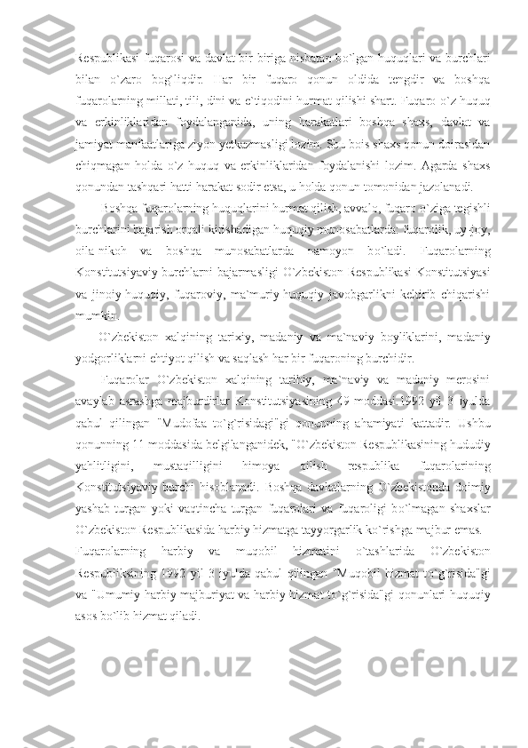 Respublikasi  fuqarosi va davlat bir-biriga nisbatan b о `lgan huquqlari va burchlari
bilan   о `zaro   bog`liqdir.   Har   bir   fuqaro   qonun   oldida   tengdir   va   boshqa
fuqarolarning millati, tili, dini va e`tiqodini hurmat qilishi shart. Fuqaro  о `z huquq
va   erkinliklaridan   foydalanganida,   uning   harakatlari   boshqa   shaxs,   davlat   va
jamiyat manfaatlariga ziyon  y etkazmasligi lozim. Shu bois shaxs qonun doirasidan
chiqmagan   holda   о `z   huquq   va   erkinliklaridan   foydalanishi   lozim.   Agarda   shaxs
qonundan tashqari hatti-harakat sodir etsa, u holda qonun tomonidan jazolanadi.
Boshqa fuqarolarn i ng huquqlarini hurmat qilish, avvalo, fuqaro  о `ziga tegishli
burchlarini bajarish orqali kirishadigan huquqiy munosabatlarda: fuqarolik, uy-joy,
oila-nikoh   va   boshqa   munosabatlarda   namoyon   b о `ladi.   Fuqarolarning
Konstitutsiyaviy burchlarni bajarmasligi   О `zbekiston Respublikasi  Konstitutsiyasi
va   jinoiy-huquqiy,   fuqaroviy,   ma`muriy-huquqiy   javobgarlikni   keltirib   chiqarishi
mumkin.
О `zbekiston   xalqining   tari x iy,   madaniy   va   ma`naviy   boyliklarini,   madaniy
yodgorliklarni ehtiyot qilish va saqlash har bir fuqaroning burchidir.
Fuqarolar   О `zbekiston   xalqining   tarihiy,   ma`naviy   va   madaniy   merosini
avaylab   asrashga   majburdirlar   Konstitutsiyasining   49-moddasi.1992   yil   3   iyulda
qabul   qilingan   "Mudofaa   t о `g`risidagi"gi   qonunning   ahamiyati   kattadir.   Ushbu
qonunning 11-moddasida belgilanganidek, " О `zbekiston Respublikasining hududiy
yahlitligini,   mustaqilligini   himoya   qilish   respublika   fuqarolarining
Konstitutsiyaviy   burchi   hisoblanadi.   Boshqa   davlatlarning   О `zbekistonda   doimiy
yashab   turgan   yoki   vaqtincha   turgan   fuqarolari   va   fuqaroligi   b о `lmagan   shaxslar
О `zbekiston Respublikasida harbiy hizmatga tayyorgarlik k о `rishga majbur emas.
Fuqarolarning   harbiy   va   muqobil   hizmatini   о `tashlarida   О `zbekiston
Respubliksining   1992   yil   3   iyulda   qabul   qilingan   "Muqobil   hizmat   t о `g`risida"gi
va "Umumiy harbiy majburiyat va harbiy hizmat t о `g`risida"gi qonunlari huquqiy
asos b о `lib hizmat qiladi. 