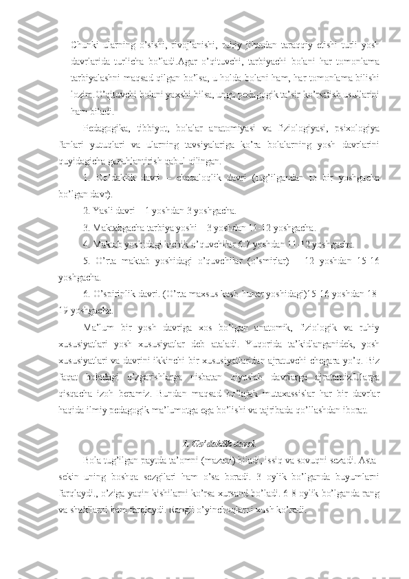 Chunki   ularning   o’sishi,   rivojlanishi,   ruhiy   jihatdan   taraqqiy   etishi   turli   yosh
davrlarida   turlicha   bo’ladi.Agar   o’qituvchi,   tarbiyachi   bolani   har   tomonlama
tarbiyalashni maqsad qilgan bo’lsa, u holda bolani ham, har tomonlama bilishi
lozim.O’qituvchi bolani yaxshi bilsa, unga pedagogik ta’sir ko’rsatish usullarini
ham biladi.
Pedagogika,   tibbiyot,   bolalar   anatomiyasi   va   fiziologiyasi,   psixologiya
fanlari   yutuqlari   va   ularning   tavsiyalariga   ko’ra   bolalarning   yosh   davrlarini
quyidagicha guruhlantirish qabul qilingan.
1.   Go’daklik   davri   –   chaqaloqlik   davri   (tug’ilgandan   to   bir   yoshgacha
bo’lgan davr).
2. Yasli davri – 1 yoshdan 3 yoshgacha.
3. Maktabgacha tarbiya yoshi – 3 yoshdan 11-12 yoshgacha.
4. Maktab yoshidagi kichik o’quvchilar 6-7 yoshdan 11-12 yoshgacha.
5.   O’rta   maktab   yoshidagi   o’quvchilar   (o’smirlar)   –   12   yoshdan   15-16
yoshgacha.
6. O’spirinlik davri. (O’rta maxsus kasb-hunar yoshidagi)15-16 yoshdan 18-
19 yoshgacha.
Ma’lum   bir   yosh   davriga   xos   bo’lgan   anatomik,   fiziologik   va   ruhiy
xususiyatlari   yosh   xususiyatlar   deb   ataladi.   Yuqorida   ta’kidlanganidek,   yosh
xususiyatlari va davrini ikkinchi bir xususiyatlaridan ajratuvchi chegara yo’q. Biz
faqat   boladagi   o’zgarishlarga   nisbatan   qiyoslab   davrlarga   ajratamiz.Ularga
qisqacha   izoh   beramiz.   Bundan   maqsad   bo’lajak   mutaxassislar   har   bir   davrlar
haqida ilmiy pedagogik ma’lumotga ega bo’lishi va tajribada qo’llashdan iborat.
1. Go’daklik davri .
Bola tug’ilgan paytda ta’omni (mazani) biladi, issiq va sovuqni sezadi. Asta-
sekin   uning   boshqa   sezgilari   ham   o’sa   boradi.   3   oylik   bo’lganda   buyumlarni
farqlaydi., o’ziga yaqin kishilarni ko’rsa xursand bo’ladi. 6-8 oylik bo’lganda rang
va shakllarni ham farqlaydi. Rangli o’yinchoqlarni xush ko’radi. 