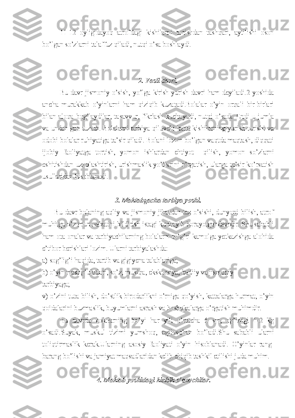 11-12   oyligidayoq   atrofdagi   kishilarni   tanishdan   tashqari,   aytilishi   oson
bo’lgan so’zlarni talaffuz qiladi, nutqi o’sa boshlaydi.
2. Yasli davri.
Bu   davr   jismoniy   o’sish,   yo’lga   kirish-yurish   davri   ham   deyiladi.2  yoshida
ancha   murakkab   o’yinlarni   ham   qiziqib   kuzatadi.Bolalar   o’yin   orqali   bir-birlari
bilan  aloqa   bog’laydilar,   tasavvur,   fikrlash   kuchayadi,   nutqi   o’sadi.   Endi   u  jumla
va undan gap tuzadi. Bolalarni tarbiya qiluvchi katta kishilarning yurish-turishi va
odobi bolalar ruhiyatiga ta’sir qiladi. Bolani lozim bo’lgan vaqtda maqtash, diqqati
ijobiy   faoliyatga   tortish,   yomon   ishlardan   ehtiyot     qilish,   yomon   so’zlarni
eshitishdan uzoqlashtirish, urishmaslik yo’llarini o’rgatish, ularga ta’sir ko’rsatish
usullaridan hisoblanadi.
3. Maktabgacha tarbiya yoshi.
         Bu davr bolaning aqliy va jismoniy jihatdan tez o’sishi, dunyoni bilish, atrof
muhitga o’z munosabatini bildirish istagi kuchayib borayotgandavrdir. Shu sababli
ham ota-onalar va tarbiyachilarning bolalarni to’g’ri kamolga yetkazishga alohida
e’tibor berishlari lozim. Ularni tarbiyalashda: 
a) sog’lig’i haqida, tartib va gigiyena talablariga;
b) o’yin mashg’ulotlari, so’z, musiqa, ekskursiya, badiiy va jismoniy   
tarbiyaga;
v) o’zini tuta bilish, do’stlik-birodarlikni o’rniga qo’yish, kattalarga hurmat, o’yin
qoidalarini buzmaslik, buyumlarni asrash va boshqkalarga o’rgatish muhimdir.
Bu   davrda   bolalarning   bo’yi   har   yili   o’rtacha   6   sm,   og’irligi   1-2   kg
o’sadi.Suyak,   muskul   tizimi   yumshoq,   egiluvchan   bo’ladi.Shu   sababli   ularni
toliqtirmaslik   kerak.Ularning   asosiy   faoliyati   o’yin   hisoblanadi.   O’yinlar   rang-
barang bo’lishi va jamiyat maqsadlaridan kelib chiqib tashkil etilishi juda muhim.
4. Maktab yoshidagi kichik o’quvchilar. 