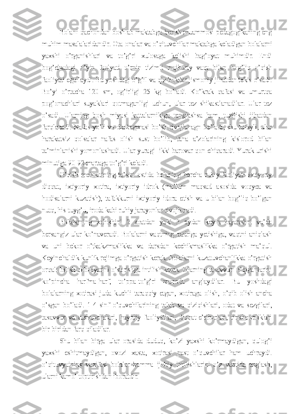 Bolani qachondan boshlab maktabga berish muammosi pedagogikaning eng
muhim masalalaridandir. Ota-onalar va o’qituvchilar maktabga keladigan bolalarni
yaxshi   o’rganishlari   va   to’g’ri   xulosaga   kelishi   bag’oyat   muhimdir.   Endi
bog’chadagi   o’yin   faolyati   o’rnin   tizimli   majburiy   vaqt   bilan   bog’liq   o’qish
faoliyati egallaydi. Bu yoshdagi o’g’il va qiz bolalar jismoniy jihatdan tekis o’sadi.
Bo’yi   o’rtacha   120   sm,   og’irligi   25   kg   bo’ladi.   Ko’krak   qafasi   va   umurtqa
pog’onachlari   suyaklari   qotmaganligi   uchun,   ular   tez   shikastlanadilar.   Ular   tez
o’sadi.   Ularning   bosh   miyasi   kattalarnikiga   tenglashsa   ham,   tuzilishi   jihatdan
farqlanadi.  Nafas  yo’li   va diafragmasi   bo’sh  rivojlanagn  bo’ladi,  shu  tufayli,  ular
harakatsiz   qolsalar   nafas   olish   sust   bo’lib,   tana   a’zolarining   kislorod   bilan
ta’minlanishi yomonlashadi. Ular yuragi   ikki barovar qon chiqaradi. Yurak urishi
minutiga 90-92 martaga to’g’ri keladi. 
O’qish   mehnatining   ta’siri   ostida   bolaning   barcha   ruhiy   faoliyati   ixtiyoriy
diqqat,   ixtiyoriy   xotira,   ixtiyoriy   idrok   (ma’lum   maqsad   asosida   voqyea   va
hodisalarni   kuzatish),   tafakkurni   ixtiyoriy   idora   etish   va   u   bilan   bog’liq   bo’lgan
nutq, his-tuyg’u, iroda kabi ruhiy jarayonlar rivojlanadi.
Bolalarning   xohishini   2   soatdan   yoki   3   oydan   keyin   bajarishni   va’da
bersangiz   ular   ko’naveradi.   Bolalarni   vaqtning   qadriga   yetishiga,   vaqtni   aniqlash
va   uni   bekor   o’tkakzmaslikka   va   darsdan   kechikmaslikka   o’rgatish   ma’qul.
Keyinchaldik kunlik rejimga o’rgatish kerak. Bolalarni kuzatuvchanlikka o’rgatish
orqali bilish qobiliyatini o’stirishga intilish kerak. Ularning tasavvuri o’qiganlarini
ko’pincha   harfma-harf,   to’ppa-to’g’ri   manoda   anglaydilar.   Bu   yoshdagi
bolalarning   xotirasi   juda   kuchli   taraqqiy   etgan,   xotiraga   olish,   o’qib   olish   ancha
o’sgan   bo’ladi.   1-4   sinf   o’quvchilarining   talab   va   qiziqishlari,   odat   va   sezgilari,
tasavvur   va   tushunchalari,   hayoliy   faoliyatlari,   diqqat-e’tiborlari,   tirishqoqliklari
bir-biridan farq qiladilar.
Shu   bilan   birga   ular   orasida   duduq,   ko’zi   yaxshi   ko’rmaydigan,   qulog’i
yaxshi   eshitmaydigan,   ovozi   xasta,   xotirasi   past   o’quvchilar   ham   uchraydi.
o’qituvyaining   vazifasi   bolalar   hamma   ijobiy   intilishlarini   o’z   vaqtida   anglash,
ularni kamol toptirishdan iboratdir. 