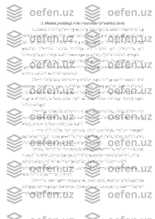 5. Maktab yoshidagi o’rta o’quvchilar (o’smirlar) davri.
Bu davrda bolaning jismoniy va ruhiy taraqqiyotida keskin o’zgarishlar ruy
berishi   sababli   bu   davr   o’tish   davri   deb   ataladi.   Bu   yosh   balog’otga   yetish   davri
deb   ham   ataladi.   Qiz   bolalar   13-15   yoshda,   o’g’illar   16-17   yoshida   balog’otga
yetadilar.   O’smirlar   hulqida   bir-biriga   zid   holatlar:   goh   jo’shqinlik,   goh
bo’shanglik, goho ishga kuchli havas paysalga solish, o’jarlik holatlari uchraydi. 
O’smir   ruhiy   rivoji   avvalgiga   nisbatan   ya’ni   kichik   o’quvchilarga   nisbatan
ilgarilab ketadi. O’qish ta’sirida o’smirning umumiy, abstrat tushunchalarni tobora
ko’proq tushunib va bilishi tezlashadi. 
O’smir o’zida katta kishilarning sifatlari paydo bo’layotganini sezadi. Ichki
sekresiya   bezlarining   qayta   qurilishiga   bog’liq.   Jinsiy   yetilish   davri   boshlanadi.
Ularda   erkaklik   va   ayollikning   tashqi   belgilari   -   ovozining   o’zgarishi   (durillash,
muylov   chiqishi,   ko’krak   qafasi   o’g’il   va   qizlar   nafas   olishidagi   farqlar)   paydo
bo’la boshlaydi.
               O’smirlar  ruhiyatida qahramonona  ishlarga, romantika,  o’zini  qahramonlar
qatorida   tasavvur   etish   kabilar   juda   kuchli   bo’ladi.   Ularda   do’stlik   va   birodarlik
xislari, sirdosh do’stlar topish juda kuchli. 
U   nima   qilib   bo’lsa   ham   jamoada   obro’   qozonishga,   ma’lum   mavqyeni
egallashga intiladi. Bunga yaxshilik bilan erishmasa, sho’xlik, ba’zan tartib buzish,
o’qituvchining talabiga teskari ish tutishga ham boradi.
Demak, o’smir bilan munosabatda sabr-toqat, vazminlik, ma’lum holda unga
mustaqillik berish, jamoa hayotiga doir ishlar yuzasidan maslahatlashishi, uning 
tashabbusidan, intilishi va imkoniyatlaridan foydalanishi-bularni to’g’ri 
tarbiyalashning garovi. Eng muhimi, ular shaxsini hurmat qilish, kamsitmaslik, 
katta bo’lib qolganini tan olishdir. 
O’smirlik   davri   ayrim   pedagog   va   psixologlar,   vrachlar   ta’kidlaganidek
tarbiyaga berilmaydigan davr emas. O’z vaqtida Jan Jak Russo bu davrni “Ikkinchi
marta tug’ilishi” deb atagan edi. 