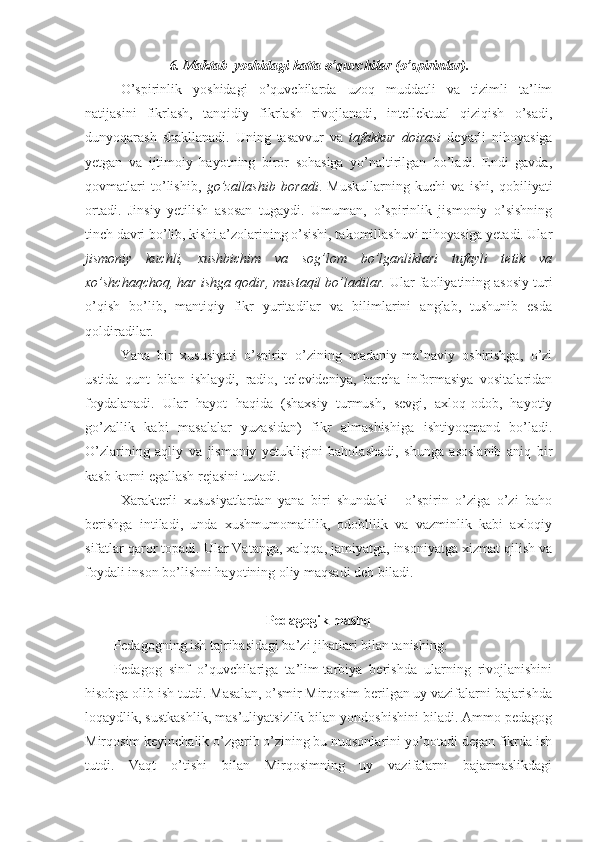 6. Maktab  yoshidagi katta o’quvchilar (o’spirinlar).
O’spirinlik   yoshidagi   o’quvchilarda   uzoq   muddatli   va   tizimli   ta’lim
natijasini   fikrlash,   tanqidiy   fikrlash   rivojlanadi,   intellektual   qiziqish   o’sadi,
dunyoqarash   shakllanadi.   Uning   tasavvur   va   tafakkur   doirasi   deyarli   nihoyasiga
yetgan   va   ijtimoiy   hayotning   biror   sohasiga   yo’naltirilgan   bo’ladi.   Endi   gavda,
qovmatlari   to’lishib,   go’zallashib   boradi .   Muskullarning   kuchi   va   ishi,   qobiliyati
ortadi.   Jinsiy   yetilish   asosan   tugaydi.   Umuman,   o’spirinlik   jismoniy   o’sishning
tinch davri bo’lib, kishi a’zolarining o’sishi, takomillashuvi nihoyasiga yetadi. Ular
jismoniy   kuchli,   xushbichim   va   sog’lom   bo’lganliklari   tufayli   tetik   va
xo’shchaqchoq, har ishga qodir, mustaqil bo’ladilar.  Ular faoliyatining asosiy turi
o’qish   bo’lib,   mantiqiy   fikr   yuritadilar   va   bilimlarini   anglab,   tushunib   esda
qoldiradilar. 
Yana   bir   xususiyati   o’spirin   o’zining   madaniy-ma’naviy   oshirishga,   o’zi
ustida   qunt   bilan   ishlaydi,   radio,   televideniya,   barcha   informasiya   vositalaridan
foydalanadi.   Ular   hayot   haqida   (shaxsiy   turmush,   sevgi,   axloq-odob,   hayotiy
go’zallik   kabi   masalalar   yuzasidan)   fikr   almashishiga   ishtiyoqmand   bo’ladi.
O’zlarining   aqliy   va   jismoniy   yetukligini   baholashadi,   shunga   asoslanib   aniq   bir
kasb-korni egallash rejasini tuzadi.
Xarakterli   xususiyatlardan   yana   biri   shundaki   -   o’spirin   o’ziga   o’zi   baho
berishga   intiladi,   unda   xushmumomalilik,   odoblilik   va   vazminlik   kabi   axloqiy
sifatlar qaror topadi. Ular Vatanga, xalqqa, jamiyatga, insoniyatga xizmat qilish va
foydali inson bo’lishni hayotining oliy maqsadi deb biladi.
Pedagogik mashq
Pedagogning ish tajribasidagi ba’zi jihatlari bilan tanishing.
Pedagog   sinf   o’quvchilariga   ta’lim-tarbiya   berishda   ularning   rivojlanishini
hisobga olib ish tutdi. Masalan, o’smir Mirqosim berilgan uy vazifalarni bajarishda
loqaydlik, sustkashlik, mas’uliyatsizlik bilan yondoshishini biladi. Ammo pedagog
Mirqosim keyinchalik o’zgarib o’zining bu nuqsonlarini yo’qotadi degan fikrda ish
tutdi.   Vaqt   o’tishi   bilan   Mirqosimning   uy   vazifalarni   bajarmaslikdagi 