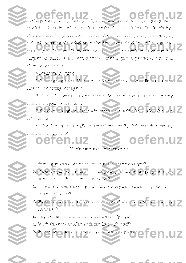 mas’uliyatsizligi   uning   o’qishga   bo’lgan   qiziqish   va   harakatlariga   ziyon   yetkaza
boshladi.   Oqibatda   Mirqosim   dars   mashg’ulotlariga   kelmaslik,   ko’chadagi
o’rtoqlari   bilan   birgalikda   o’zlaricha   ish   tutish   kabi   odatlarga   o’rgandi.   Pedagog
endi   Mirqosimning   o’qishdagi   va   tarbiyasidagi   nuqsonlarni   bartaraf   etishga   ota-
onalarni jalb qildi. Fan o’qituvchisining ota-onalar bilan hamkorligi asta-sekin o’z
natijasini ko’rsata boshladi. Mirqosimning o’qishida ijobiy siljishi va xulq-atvorida
o’zgarish sodir bo’ldi.
Vaziyatni tahlil qiling.
1. Pedagogning o’smir Mirqosim o’qishdagi munosabatiga befarqlik bilan ish
tutishini Siz qanday izohlaysiz?
2.   Fan   o’qituvchisi   dastlab   o’smir   Mirqosim   rivojlanishining   qanday
omillariga tayanib ishlashi zarur?
3. Siz o’z tajribangizda o’smir Mirqosimdan o’quvchi bilan qanday ish tutgan
bo’lardingiz?
4.   Siz   bunday   pedagogik   muammolarni   amaliy   hal   etishning   qanday
omillarini ishga solasiz?
Mustahkamlash uchun savollar:
1.  Pedagogika shaxs rivojlanishi muammosi qanday asoslangan?
2.  Shaxs   rivojlanishi   nima?   Uni   pedagogik   jihatdan   tahlil   qiling   va   shaxs
kamolatining sifatlarini sanab ko’rsating?
3.  Individ, shaxs va shaxsning individual xususiyatlari  va ularning mazmunini
asoslab ko’rsating?
4.  Shaxs  rivojlanishida     qanday  omillar   mavjud? Ularning mazmunini   qanday
tushunasiz?
5.  Irsiyat shaxsning shakllanishida qanday rol o’ynaydi?
6.  Muhit shaxsning shakllanishida qanday rol o’ynaydi?
7.  Shaxs shakllanishida ta’lim-tarbiya qanday rol o’ynaydi? 