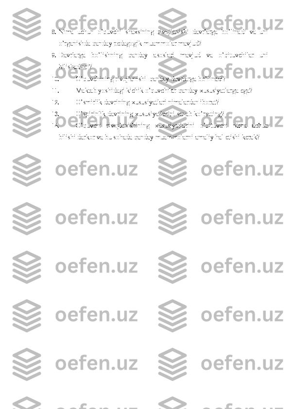 8.  Nima   uchun   o’quvchi   shaxsining   rivojlanishi   davrlarga   bo’linadi   va   uni
o’rganishda qanday pedagogik muammolar mavjud?
9.  Davrlarga   bo’lishning   qanday   asoslari   mavjud   va   o’qituvchilar   uni
bilishadimi?
10.  O’quvchining rivojlanishi  qanday davrlarga bo’linadi?
11.  Maktab yoshidagi kichik o’quvchilar qanday xususiyatlarga ega?
12.  O’smirlik davrining xususiyatlari nimalardan iborat?
13.  O’spirinlik davrining xususiyatlarini sanab ko’rsating?
14.  O’quvchi   rivojlanishining   xususiyatlarini   o’qituvchi   nima   uchun
bilishi darkor va bu sohada qanday muammolarni amaliy hal etishi kerak? 