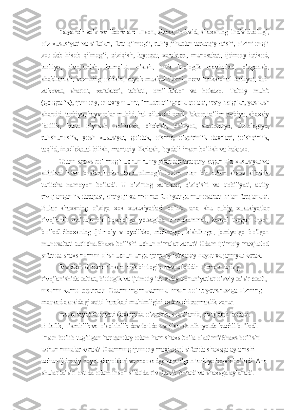 Tayanch   so’z   va   iboralar:   Inson,   shaxs,   individ,   shaxsning   individualligi,
o’z xususiyati va sifatlari, farq qilmog’i, ruhiy jihatdan taraqqiy etishi, o’zini ongli
zot   deb   hisob   qilmog’i,   qiziqish,   layoqat,   xarakteri,   munosabat,   ijtimoiy-iqtisod,
tarbiya,   rivojlanish,   kamolot,   o’sish,   tirik   biologik   mavjudod,   o’zgarish,
shakllanish,   vaznning  oshishi,   suyak-muskul   tizimi,  nerv  funksional  faoliyat,  aql-
zakovat,   sharoit,   xarakteri,   tabiati,   omil-faktor   va   hokazo.   Tabiiy   muhit
(geografik), ijtimoiy, oilaviy muhit, “mudroq”ligicha qoladi, irsiy belgilar, yashash
sharoiti, tarbiya, hayvonlar muhiti, hal qiluvchi omil, faktor, ta’lim-tarbiya, shaxsiy
faollik,   karta   o’ynash,   so’knish,   chekish,   tibbiyot,   anatomiya,   fiziologiya,
ruhshunoslik,   yosh   xususiyat,   go’dak,   o’smir,   o’spirinlik   davrlari,   jo’shqinlik,
taqlid, intellektual bilish, mantiqiy fikrlash, foydali inson bo’lish va hakozo.
Odam shaxs bo’lmog’i uchun ruhiy jihatdan taraqqiy etgan o’z xususiyat va
sifatlari   bilan   boshqalardan   farq   qilmog’i   lozim.   Har   bir   odam   shaxs   sifatida
turlicha   namoyon   bo’ladi.   U   o’zining   xarakter,   qiziqishi   va   qobiliyati,   aqliy
rivojlanganlik darajasi, ehtiyoji va mehnat faoliyatiga munosabati bilan farqlanadi.
Bular   shaxsning   o’ziga   xos   xususiyatlari   bo’lib,   ana   shu   ruhiy   xususiyatlar
rivojlanib   ma’lum   bir   bosqichga   yetsagina   u   mukammal,   kamol   topgan   inson
bo’ladi.Shaxsning   ijtimoiy   voqyelikka,   mehnatga,   kishilarga,   jamiyatga   bo’lgan
munosabati turlicha.Shaxs bo’lishi uchun nimalar zarur? Odam ijtimoiy mavjudod
sifatida shaxs nomini olish uchun unga ijtimoiy iqtisodiy hayot va jamiyat kerak.
Rivojlanish nima?Inson tirik biologik mavjudoddir. Demak, uning 
rivojlanishida tabiat, biologik va ijtimoiy iqtisodiy qonuniyatlar o’zviy ta’sir etadi, 
insonni kamol toptiradi. Odamning mukammal inson bo’lib yetishuviga o’zining 
maqsad asosidagi xatti-harakati muhimligini esdan chiqarmaslik zarur.
Inson hayot faoliyati davomida o’zgarib, shakllanib, rivojlanib boradi. 
Bolalik, o’smirlik va o’spirinlik davrlarida rivojlanish nihoyatda kuchli bo’ladi. 
Inson bo’lib tug’ilgan har qanday odam ham shaxs bo’la oladimi?Shaxs bo’lishi 
uchun nimalar kerak? Odamning ijtimoiy mavjudod sifatida shaxsga aylanishi 
uchun ijtimoiy hayot sharoitlari va maqsadga qaratilgan tarbiya kerak bo’ladi. Ana 
shular ta’siri ostida odam inson sifatida rivojlanib boradi va shaxsga aylanadi.  