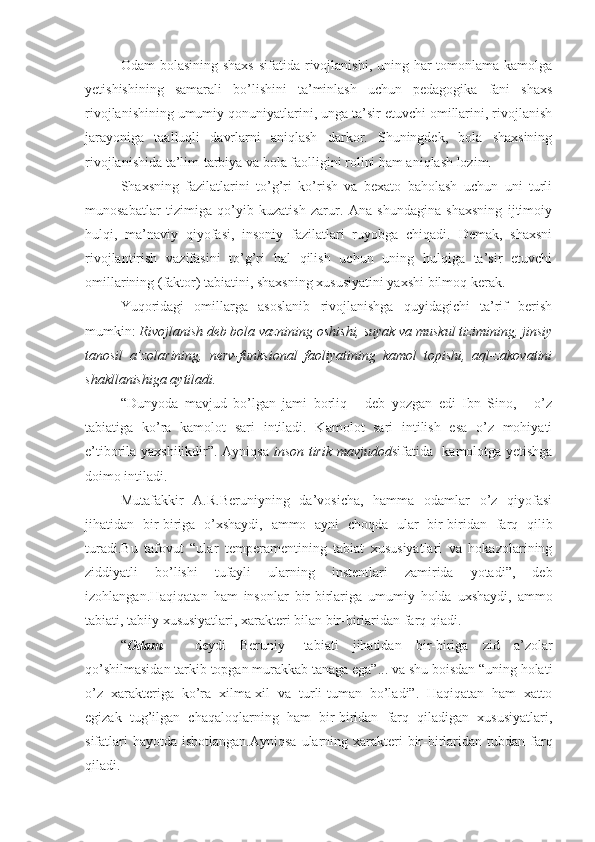 Odam  bolasining shaxs  sifatida rivojlanishi,  uning har  tomonlama kamolga
yetishishining   samarali   bo’lishini   ta’minlash   uchun   pedagogika   fani   shaxs
rivojlanishining umumiy qonuniyatlarini, unga ta’sir etuvchi omillarini, rivojlanish
jarayoniga   taalluqli   davrlarni   aniqlash   darkor.   Shuningdek,   bola   shaxsining
rivojlanishida ta’lim-tarbiya va bola faolligini rolini ham aniqlash lozim.
Shaxsning   fazilatlarini   to’g’ri   ko’rish   va   bexato   baholash   uchun   uni   turli
munosabatlar   tizimiga   qo’yib   kuzatish   zarur.   Ana   shundagina   shaxsning   ijtimoiy
hulqi,   ma’naviy   qiyofasi,   insoniy   fazilatlari   ruyobga   chiqadi.   Demak,   shaxsni
rivojlantirish   vazifasini   to’g’ri   hal   qilish   uchun   uning   hulqiga   ta’sir   etuvchi
omillarining (faktor) tabiatini, shaxsning xususiyatini yaxshi bilmoq kerak. 
Yuqoridagi   omillarga   asoslanib   rivojlanishga   quyidagichi   ta’rif   berish
mumkin:  Rivojlanish deb bola vaznining oshishi, suyak va muskul tizimining, jinsiy
tanosil   a’zolarining,   nerv-funksional   faoliyatining   kamol   topishi,   aql-zakovatini
shakllanishiga aytiladi. 
“Dunyoda   mavjud   bo’lgan   jami   borliq   -   deb   yozgan   edi   Ibn   Sino,   -   o’z
tabiatiga   ko’ra   kamolot   sari   intiladi.   Kamolot   sari   intilish   esa   o’z   mohiyati
e’tiborila yaxshilikdir”. Ayniqsa   inson tirik mavjudod sifatida   kamolotga yetishga
doimo intiladi. 
Mutafakkir   A.R.Beruniyning   da’vosicha,   hamma   odamlar   o’z   qiyofasi
jihatidan   bir-biriga   o’xshaydi,   ammo   ayni   choqda   ular   bir-biridan   farq   qilib
turadi.Bu   tafovut   “ular   temperamentining   tabiat   xususiyatlari   va   hokazolarining
ziddiyatli   bo’lishi   tufayli   ularning   instentlari   zamirida   yotadi”,   deb
izohlangan.Haqiqatan   ham   insonlar   bir-birlariga   umumiy   holda   uxshaydi,   ammo
tabiati, tabiiy xususiyatlari, xarakteri bilan bir-birlaridan farq qiadi.
“ Odam   -   deydi   Beruniy   -tabiati   jihatidan   bir-biriga   zid   a’zolar
qo’shilmasidan tarkib topgan murakkab tanaga ega”... va shu boisdan “uning holati
o’z   xarakteriga   ko’ra   xilma-xil   va   turli-tuman   bo’ladi”.   Haqiqatan   ham   xatto
egizak   tug’ilgan   chaqaloqlarning   ham   bir-biridan   farq   qiladigan   xususiyatlari,
sifatlari  hayotda  isbotlangan.Ayniqsa  ularning xarakteri  bir-birlaridan tubdan farq
qiladi. 