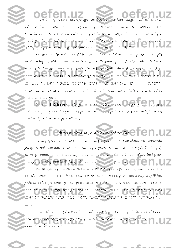 Individning   shaxs   darajasiga   ko’tarilishi   uchun   unga   ko’rsatiladigan
ta’sirlar   hal   qiluvchi   rol   o’ynaydi.Uning   rivojlanishi   uchun   eng   avvalo   inson
sifatida   tug’ilishi,   sharoit,   tarbiya   singari   ta’sirlar   mavjud   bo’lmog’i   zarur.Agar
bunday   ta’sirlar   ko’rsatilmasa   u   nobud   bo’ladi.   Uning   rivojlanishi   uchun   vaqt,
tabiiy qulay sharoit va unga ko’rsatiladigan tarbiya zarur bo’ladi.
Shaxsning   kamol   topishida   va   uning   hulqida   ijtimoiy   va   biologik
omillarning   kuchi   doimo   ham   bir   xil   bo’lavermaydi.   Chunki   uning   hulqiga
munosabatlariga,   aloqalariga,   yoshi,   bilimi,   odatlari,   tajribasi   va   nihoyat,   vaziyat
ham   ta’sir   etadi.   Masalan,   bir   xildagi   ta’sirga   turli   bola   turlicha   munosabatda
bo’ladi,   bu   ayni   paytda,   bolaning   ehtiyoji   qandayligiga   ham   bog’liq.Berilib
shaxmat   uynayotgan   bolaga   endi   bo’ldi   qilinglar   degan   ta’sir   ularga   ta’sir
qilmasligi mumkin.
Xo’sh,   bolalardagi   o’ziga   xoslikni,   ular   ruhiy   jarayonlaring   turlicha
bo’lishini, hulqidagi farqlarini qaysi omillar belgilaydi? Biologik omilmi?, Ijtimoiy
omilmi?, Ta’lim-tarbiya omilimi?
Shaxs rivojlanishiga ta’sir etuvchi omillar.
Pedagogika   fani   shaxsning   kamolatiga   yetishning   murakkab   va   ziddiyatli
jarayon   deb   beradi .   Shaxsning   kamolga   yetishishida   nasl   -   irsiyat   (biologik),
ijtimoiy   muhit   ham,   maqsadga   muvofiq   amalga   oshiriladigan   ta’lim-tarbiya va
nihoyat  o’zining mustaqil faoliyati  ham muhim ahamiyatga ega.
Shaxs qanday jamiyatda yashasa o’sha jamiyat hayotidagi qonun-qoidalarga
asosAn   kamol   topadi.   Agar   shu   jamiyatning     moddiy   va   ma’naviy   boyliklari
yuksak   bo’lsa,  u shaxsga  shu  qadar  katta ta’sir  ko’rsatadi  yoki  aksincha.  Ikkinchi
tomondan   esa,   shaxs   faoliyati   davomida   mehnat   orqali   o’z   moddiy   va   ma’naviy
boyligini   yaratish   jarayonida   ongini,   hayotini,   turmush   sharoitini   ham   yaxshilab
boradi.
Odam atrofni obyektiv borliqni ko’proq bilgani sari onglilik darajasi o’sadi, 
fikrlash doirasi kengayadi, yangi ong va ko’nikmalarni egallaydi va o’zini 
takomillashtirib boradi. 