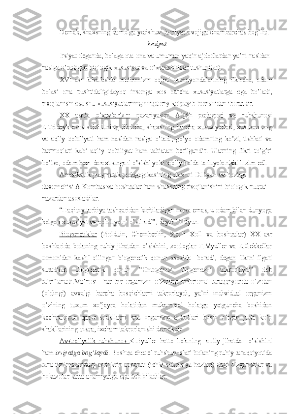 Demak, shaxsning kamolga yetishuvi jamiyat rivojiga chambarchas bog’liq.
Irsiyat
Irsiyat deganda, bolaga ota-ona va umuman yaqin ajdodlardan ya’ni nasldan-
naslga o’tadigan biologik xususiyat va o’xshashliklar tushuniladi. 
XVI   asr   falsafasida   preformizm   oqimi   namoyondalarining   fikricha,   odam
bolasi   ona   pushtidaligidayoq   insonga   xos   barcha   xususiyatlarga   ega   bo’ladi,
rivojlanishi esa shu xususiyatlarning miqdoriy ko’payib borishidan iboratdir.
XX   asrda   bixeviorizm   nazariyasini   AQSh   pedagogi   va   ruhshunosi
E.Tridayk  asos   soldi.Uning  fikricha,  shaxsning  barcha  xususiyatlari,  xususan  ong
va   aqliy   qobiliyati   ham   nasldan-naslga   o’tadi,   go’yo   odamning   ko’zi,   tishlari   va
barmoqlari   kabi   aqliy   qobiliyat   ham   tabiatan   berilgandir.   Ularning   fikri   to’g’ri
bo’lsa, odam ham daraxt singari o’sishi yoki tabiiy holda tarbiyalanishi lozim edi.
Amerikalik pragmatik pedagogikasining otaxoni D.Dyun va hozirgi 
davomchisi A.Kombas va boshqalar ham shaxsning rivojlanishini biologik nuqtai 
nazardan asosladilar. 
“Haqiqiy tarbiya tashqaridan kiritiladigan narsa emas, u odam bilan dunyoga
kelgan xususiyat va qobiliyatni o’stiradi”, deydi D.Dyun.
Biogenetiklar   (Bolduin,   Chemberlin,   Stenli   Xoll   va   boshqalar)   XX   asr
boshlarida   bolaning   ruhiy   jihatdan   o’sishini,   zoologlar   F.Myuller   va   E.Gekkellar
tomonidan   kashf   qilingan   biogenetik   qonun   asosida     boradi,   degan   fikrni   ilgari
suradilar.   Bogenetik   qonun   “Ontogenez   filogenezni   takrorlaydi”   deb
ta’riflanadi.Ma’nosi   -har   bir   organizm   o’zining   embrional   taraqqiyotida   o’zidan
(oldingi)   avvalgi   barcha   bosqichlarni   takrorlaydi,   ya’ni   individual   organizm
o’zining   tuxum   xo’jayra   holatidan   mukammal   holatga   yetguncha   boshidan
kechiradigan   qator   shakllarni   shu   organizm   ajdodlari   bosib   o’tgan   juda   ko’p
shakllarining qisqa, ixcham takrorlanishi demakdir.
Avstraliyalik   ruhshunos   K.Byuller   hatto   bolaning     aqliy   jihatdan   o’sishini
ham  irsiyatga bog’laydi . Boshqa chet el ruhshunoslari bolaning ruhiy taraqqiyotida
tana tizilmalaridagi endokrin apparati (ichki sekresiya bezlari) dagi o’zgarishlar va
hokazolar katta ahamiyatga ega deb biladilar. 