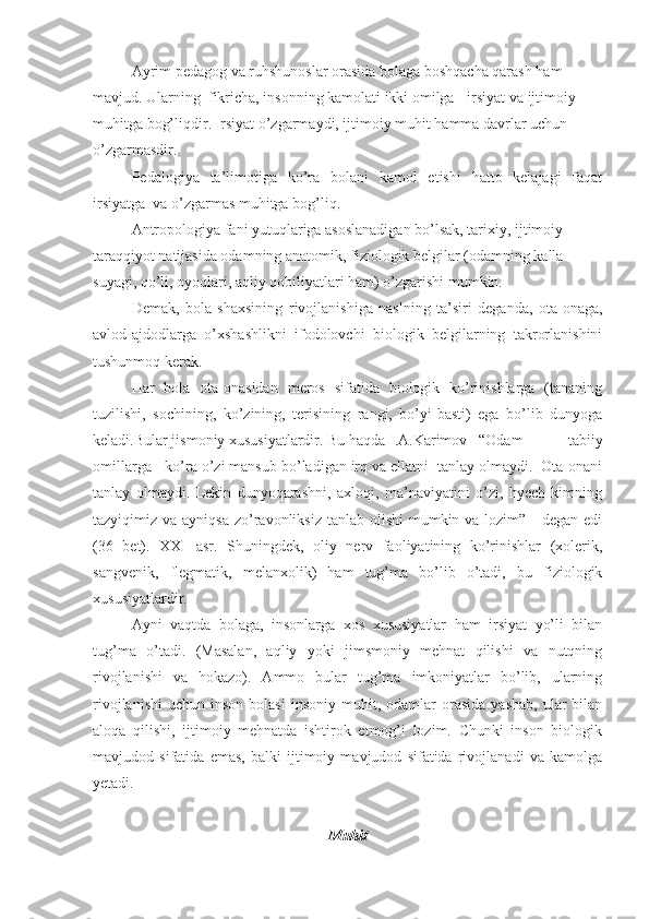 Ayrim pedagog va ruhshunoslar orasida bolaga boshqacha qarash ham 
mavjud. Ularning  fikricha, insonning kamolati ikki omilga - irsiyat va ijtimoiy 
muhitga bog’liqdir. Irsiyat o’zgarmaydi, ijtimoiy muhit hamma davrlar uchun 
o’zgarmasdir.
Pedalogiya   ta’limotiga   ko’ra   bolani   kamol   etishi   hatto   kelajagi   faqat
irsiyatga  va o’zgarmas muhitga bog’liq. 
Antropologiya fani yutuqlariga asoslanadigan bo’lsak, tarixiy, ijtimoiy 
taraqqiyot natijasida odamning anatomik, fiziologik belgilar (odamning kalla 
suyagi, qo’li, oyoqlari, aqliy qobiliyatlari ham) o’zgarishi mumkin.
Demak,   bola   shaxsining   rivojlanishiga   naslning   ta’siri   deganda,   ota-onaga,
avlod-ajdodlarga   o’xshashlikni   ifodolovchi   biologik   belgilarning   takrorlanishini
tushunmoq kerak.
Har   bola   ota-onasidan   meros   sifatida   biologik   ko’rinishlarga   (tananing
tuzilishi,   sochining,   ko’zining,   terisining   rangi,   bo’yi-basti)   ega   bo’lib   dunyoga
keladi.Bular jismoniy xususiyatlardir. Bu haqda I.A.Karimov  “Odam   tabiiy
omillarga - ko’ra o’zi mansub bo’ladigan irq va ellatni  tanlay olmaydi.  Ota-onani
tanlay   olmaydi.   Lekin   dunyoqarashni,   axloqi,   ma’naviyatini   o’zi,   hyech   kimning
tazyiqimiz va ayniqsa  zo’ravonliksiz  tanlab olishi  mumkin va lozim” -  degan edi
(36   bet).   XXI   asr.   Shuningdek,   oliy   nerv   faoliyatining   ko’rinishlar   (xolerik,
sangvenik,   flegmatik,   melanxolik)   ham   tug’ma   bo’lib   o’tadi,   bu   fiziologik
xususiyatlardir.
Ayni   vaqtda   bolaga,   insonlarga   xos   xususiyatlar   ham   irsiyat   yo’li   bilan
tug’ma   o’tadi.   (Masalan,   aqliy   yoki   jimsmoniy   mehnat   qilishi   va   nutqning
rivojlanishi   va   hokazo).   Ammo   bular   tug’ma   imkoniyatlar   bo’lib,   ularning
rivojlanishi   uchun  inson  bolasi   insoniy  muhit,  odamlar   orasida   yashab,   ular  bilan
aloqa   qilishi,   ijtimoiy   mehnatda   ishtirok   etmog’i   lozim.   Chunki   inson   biologik
mavjudod   sifatida   emas,   balki   ijtimoiy   mavjudod   sifatida   rivojlanadi   va   kamolga
yetadi. 
Muhit 