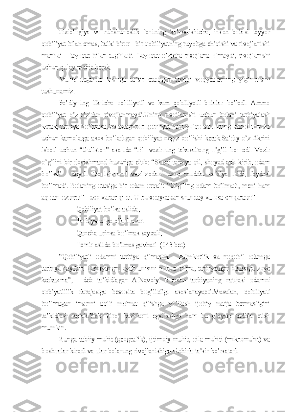 Fiziologiya   va   ruhshunoslik   fanining   ko’rsatishicha,   inson   bolasi   tayyor
qobiliyat bilan emas, balki biror - bir qobiliyatning ruyobga chiqishi va rivojlanishi
manbai   -   layoqat   bilan   tug’iladi.   Layoqat   o’zicha   rivojlana   olmaydi,   rivojlanishi
uchun qulay muhit kerak.
Muhit   deganda   kishiga   ta’sir   etadigan   tashqi   voqyealarning   yig’indisini
tushunamiz.
Sa’diyning   fikricha   qobiliyatli   va   kam   qobiliyatli   bolalar   bo’ladi.   Ammo
qobiliyat   o’z-o’zidan   rivojlanmaydi.Uning   rivojlanishi   uchun   bolani   tarbiyalash
kerak, tarbiya bo’lmasa, boladagi bor qobiliyat ham yo’qoladi.Uning kamol topishi
uchun kamolatga asos  bo’ladigan qobiliyat  negiz bo’lishi  kerak.Sa’diy o’z fikrini
isboti   uchun   “Guliston”   asarida   “Bir   vazirning   takasaltang   o’g’li   bor   edi.   Vazir
o’g’lini bir donishmand huzuriga eltib: “Shuni tarbiya qil, shoyad aqli kirib, odam
bo’lsa”   -   deydi.   Donishmand   vazirzodani   uzoq   muddat   tarbiya   qildi,   foydasi
bo’lmadi. Bolaning otasiga bir odam orqali: “O’g’ling odam bo’lmadi, meni ham
aqldan ozdirdi” - deb xabar qildi. U bu voqyeadan shunday xulosa chiqaradi:”
Qobiliyat bo’lsa aslida,
Tarbiya unga qiladi asar.
Qancha urinsa bo’lmas sayqali,
Temir aslida bo’lmas gavhari  (143 bet)
“Qobiliyatli   odamni   tarbiya   qilmaslik   -   zulmkorlik   va   noqobil   odamga
tarbiya hayfdir. Tarbiyangni  ayab unisini  nobud qilma, tarbiyangni bunisiga zoye
ketkazma”,   -   deb   ta’kidlagan   A.Navoiy.   Bundan   tarbiyaning   natijasi   odamni
qobiyatlilik   darajasiga   bevosita   bog’liqligi   asoslanayapti.Masalan,   qobiliyati
bo’lmagan   insonni   aqlli   mehnat   qilishga   yo’llash   ijobiy   natija   bermasligini
ta’kidlash   kerak.Yoki   biror   kasblarni   egallashga   ham   bu   g’oyani   tadbiq   etish
mumkin.
Bunga tabiiy muhit (geografik), ijtimoiy muhit, oila muhiti (mikromuhit) va
boshqalar kiradi va ular bolaning rivojlanishiga alohida ta’sir ko’rsatadi. 