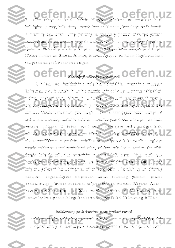 2.  Ta’lim-tarbiya   natijasida   bolada   bilimlar,   ko’nikma   va   masalalar   hosil
bo’libgina   qolmay,   balki   dunyo   qarash   ham   shakllanadi,   kamolotga   yetib   boradi.
Bilmlarning   egallanishi   uning   jismoniy   va   ma’naviy   jihatdan   o’sishiga   yordam
beradi. Masalan, Sarimsoqov 29 yoshida akademik, N. I. Lobachevskiy 14 yoshida
Qozon   universitetiga   o’qishga   kirgan,   23   yoshida   professor   darajasiga   erishgan.
O’zbek olimlaridan Shavkat Alimov, Shavkat Ayupov, va Rahim Hayitovlar ham
shu yoshlarda professorlik nasib etgan.
Shaxsiy faollikning ahamiyati
Qobiliyat   va   iste’dodning   ro’yobga   chiqishida   insonning   muayyan
faoliyatiga   qiziqib   qarashi   bilan   bir   qatorda   uning   o’z   uyida   tinmay   ishlashlari,
mehnat   qilishlari   shart.   Albatta   bola   buning   mohiyatini   dastlab   yoshli   paytida
anglab   yetmaydi,   shuning   uchun   uni   yo’naltirish   bevosita   tarbiya   natijasida   olib
boriladi.   Masalan,   mashhur   grek   notig’i   -   Demosfenning   (eramiedan   oldingi   IV
asr)   omma   orasidagi   dastlabki   nutqlari   muvaffaqiyatsizlikka   uchragan,   uni   hatto
masqara   qilishgan.   U   duduq,   ovozi   xasta,   qisqa-qisqa   nafas   oladigan   kishi
edi.Lekin u aktyor satirning maslahati bilan o’z nutqidagi kamchiliklarni tuzatdi. U
o’z   kamchiliklarini   tugatishda   irodalilik   va   qat’iyatsizlik   ko’rsatdi:   u   og’ziga
mayda   toshlar   va   sopol   parchalarni   solib,   so’zlarni   talaffuz   qilishni   mashq   qildi,
dengiz   bo’yida   to’lqinlar   shovqinini   nutq   so’zladi,   oyna   oldida   turib   yuz
harakatlarini   bir   maromga   keltirdi.   Uy   shiftiga   qilchini   osib   qo’ydi,   u   odati
bo’yicha   yelkasini   har   uchirganda,   qilich   sanchilardi.U   haftalab   uydan   chiqmay
notiqlikni   o’rgandi.Uydan   chiqmaslik   uchun   sochining   yarimini   qirdirib
tashladi.Bunga   o’xshash   misollarni   ko’plab   keltirish   mumkin.   Masalan,   Alisher
Navoiy,   Ibn   Sino   qund   bilan   kitob   mutolla   qilganlari,   A.   V.   Suvorov,   Amir
Temurning harbiy san’atini egallash borasidagi mehnatlari fikrimizning dalilidir.
Bolalarning yosh davrlari xususiyatlari tavsifi
Bolalarni   to’g’ri   tarbiyalash,   samarali   o’qitish   uchun   bola   rivojlanishiga   doir
o’zgarishlarni, yosh davrlariga xos xususiyatlarni bilish va hisobga olish lozim. 