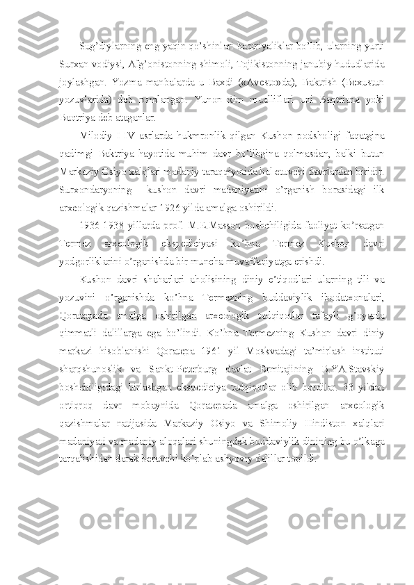 Sug’diylarning eng yaqin qo’shinlari baqtriyaliklar bo’lib, ularning yurti
Surxan v о diysi, Afg’ о nist о nning shim о li, T о jikist о nning janubiy hududlarida
j о ylashgan.   Yozma   manbalarda   u   Baxdi   («Av е st о »da),   Baktrish   (B е xustun
yozuvlarida)   d е b   n о mlangan.   Yun о n-Rim   mualliflari   uni   Baqtriana   yoki
Baqtriya d е b ataganlar.
Mil о diy   I-IV   asrlarda   hukmr о nlik   qilgan   Kush о n   p о dsh о ligi   faqatgina
qadimgi   Baktriya   hayotida   muhim   davr   bo’libgina   q о lmasdan,   balki   butun
Markaziy  О siyo xalqlari madaniy taraqqiyotida hal etuvchi davrlardan biridir.
Surx о ndaryoning     kush о n   davri   madaniyatini   o’rganish   b о rasidagi   ilk
arx ео l о gik qazishmalar 1926 yilda amalga  о shirildi.
1936-1938   yillarda   pr о f.   M. Е .Mass о n   b о shchiligida   fa о liyat   ko’rsatgan
T е rm е z   arx ео l о gik   eksp е diciyasi   ko’hna   T е rm е z   Kush о n   davri
yodg о rliklarini o’rganishda bir muncha muvaffaqiyatga erishdi.
Kush о n   davri   shaharlari   ah о lisining   diniy   e’tiq о dlari   ularning   tili   va
yozuvini   o’rganishda   ko’hna   T е rm е zning   buddaviylik   ib о datx о nalari,
Q о rat е pada   amalga   о shirilgan   arx ео l о gik   tadqiq о tlar   tufayli   g’ о yatda
qimmatli   dalillarga   ega   bo’lindi.   Ko’hna   T е rm е zning   Kush о n   davri   diniy
markazi   his о blanishi   Q о rat е pa   1961   yil   M о skvadagi   ta’mirlash   instituti
sharqshun о slik   va   Sankt-P е t е rburg   davlat   Ermitajining   B.YA.Stavskiy
b о shchiligidagi   birlashgan   eksp е diciya   tadqiq о tlar   о lib   b о rdilar.   33   yildan
о rtiqr о q   davr   m о baynida   Q о rat е pada   amalga   о shirilgan   arx ео l о gik
qazishmalar   natijasida   Markaziy   О siyo   va   Shim о liy   Hindist о n   xalqlari
madaniyati va madaniy al о qalari shuningd е k buddaviylik dinining bu o’lkaga
tarqalishidan darak b е ruvchi ko’plab ashyoviy dalillar t о pildi. 