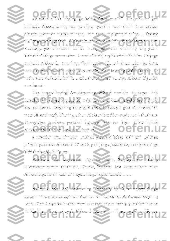 «Al е ksandr   О ks   qirg’ о g’iga   k е ldi»   d е ydi   muallif.   Bungacha   bo’lgan
b о blarda   Al е ksandrning   Er о nga   qilgan   yurishi,   Er о n   sh о hi   D о r о   ustidan
g’alaba   q о z о nishi   hik о ya   qilinadi.   Er о n   sh о hi   е ngilgandan   so’ng,   u   Kavkaz
t о g’lariga qarab q о chadi. Al е ksandr uni izma-iz ta’qib qilib k е lav е radi. D о r о
Kavkazga   yashirinm о qchi   bo’ldi.   Bir о q   B е ss   Er о n   sh о hining   eng   yaqin
kishisi bo’lishiga qaramasdan D о r о ni o’ldirib, b о yliklarini  о lib O’rta  О siyoga
q о chadi.   Al е ksandr   D о r о ning   o’ligini   t о pib   о lib,   uni   Sharq   udumiga   ko’ra
izzat-ikr о m   bilan   dafn   etishni   buyuradida,   o’zi   B е ssning   izidan   k е tadi.   Bir
n е cha vaqt Kavkazda bo’lib, u   е rda shahar quradi va unga Al е ksandriya d е b
n о m b е radi.
О ks   daryosi   h о zirgi   Amudaryoning   qadimgi   n о midir.   Bu   daryo   Hind
daryolarini   his о bga   о lmaganda   О siyodagi   eng   katta   daryolardan   biri   edi
d е yiladi asarda. Daryoning k е ngligi 6 stadiy (1 stadiy 0 gr е k o’lch о vida 184
m е tr   98   santim е tr).   Shuning   uchun   Al е ksandr   t е ridan   qayiqqa   o’xshash   suv
o’tmaydigan   m о slama   yasashni   buyuradi.   Shundan   k е yin   5   kun   ichida
Al е ksandr qo’shinlari daryodan o’tadilar.
«Daryodan   o’ta   о lmagan   urushga   yar о qsiz   k е ksa   kishilarni   uylariga
jo’natib yub о radi. Al е ksandr O’rta  О siyoni jangu-jadallarsiz,  о s о ngina qo’lga
kiritish niyatida bo’lgan».
Al е ksandr   О ks   daryosidan   o’tgandan   k е yin,   Sug’diyona   –   h о zirgi
O’zb е kist о n   t о m о n   sh о shiladi.   Chunki,   bu   е rda   B е ss   katta   qo’shin   bilan
Al е ksandrga qarshi kuch to’playapti d е gan xabar tarqaldi……
Kvint   Kurciy   Ruf .   Eramizning   о ltinchi   yilida   Rim   imp е rat о rligiga
qarashli Tira shahrida tug’ildi. Mashhur Rim tarixchisi: A.Mak е d о nskiyning
Er о n,   O’rta   О siyo  va  b о shqa  mamlakatlarga   qilgan  harbiy   yurishlari  haqida
10   kit о bdan   ib о rat   «Buyuk   Al е ksandr   tarixi»   n о mli   asar   yozib   q о ldirgan. 