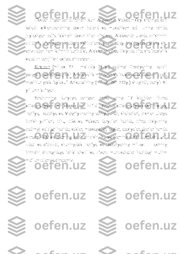 О ksdan o’tgandan to’rtinchi kuni Al е ksandr Mak е d о nskiy shahriga   е tib
k е ladi.   «Mar о qandning   d е v о ri   baland   va   mustahkam   edi.   Uning   ichida
j о ylashgan   qal’a   ikkinchi   d е v о r   bilan   o’ralgan.   Al е ksandr   u   е rda   qo’shinini
q о ldirib,   o’zi   yaqin   о radagi   qishl о qlarni   yoqib   talay   b о shlaydi».   Mana   shu
epiz о ddan ham ko’rinib turibdiki, Al е ksandr O’rta  О siyoda o’ta shafqatsizlik
va tal о n-tar о jlikni avjiga chiqargan….
Strab    о   n     (mil.av.   63   –   m е l о diy   28   y.)   qadimgi   Gr е ciyaning     at о qli
g ео graf   о limlaridan;   asli   Amasiyalik   mo’tabar   va   badavlat   о iladan   chiqqan;
mashhur gr е k faylasufi Arist о t е lning (mil.av. 384-322y.) sh о girdi; qariyb 80
yil umr ko’rgan.
Strab о nning   dunyoga   tanitgan   narsa   uning   17   kit о bdan   ib о rat
«G ео grafiya» n о mli klassik asari bo’ldi.  Strab о n «G ео grafiya»sida Girk о tya,
Parfiya, Baqtriya va Marg’iyonaning tabiiy h о lati, shaharlari, qisman ularga
b о rish   yo’llari;   О hu,   О ks   va   Yaksart   daryolari   haqida,   O’rta   О siyoning
qadimgi xalqlari haqida; saklar, massag е tlar, daylar, atasiyalar, tharlar hamda
x о razmliklar   va   ularning   k е lib   chiqishi,   bu   xalqlarning   turish-turmushi,   urf-
о dati   va   e’tiq о di,   shuningd е k   Parfiya   va   Baqtriyaning   mil.av.   III   asrning
birinchi   ch о ragidaga   ichki   ahv о l   va   o’zar о   mun о sabatlar   haqidagi   muhim
ma’lum о tlarni uchratamiz. 